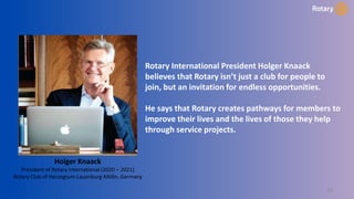 24
Rotary International President Holger Knaack
believes that Rotary isn’t just a club for people to
join, but an invitation for endless opportunities.
He says that Rotary creates pathways for members to
improve their lives and the lives of those they help
through service projects.
Holger Knaack
President of Rotary International (2020 – 2021)
Rotary Club of Herzogtum Lauenburg-Mölln, Germany
 