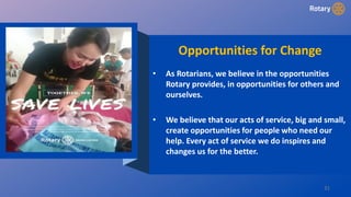 31
Opportunities for Change
• As Rotarians, we believe in the opportunities
Rotary provides, in opportunities for others and
ourselves.
• We believe that our acts of service, big and small,
create opportunities for people who need our
help. Every act of service we do inspires and
changes us for the better.
 