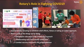 Rotary’s Role in Fighting COVID19
33
• Instead of just donating to COVID19 relief efforts, Rotary is taking an active approach.
• Here’s some of the things we’re doing:
 Vaccination education and community outreach
 Collaborating with local health authorities
 Combat vaccine resistance and misinformation
 