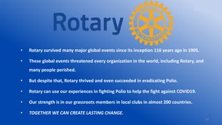 34
• Rotary survived many major global events since its inception 116 years ago in 1905.
• These global events threatened every organization in the world, including Rotary, and
many people perished.
• But despite that, Rotary thrived and even succeeded in eradicating Polio.
• Rotary can use our experiences in fighting Polio to help the fight against COVID19.
• Our strength is in our grassroots members in local clubs in almost 200 countries.
• TOGETHER WE CAN CREATE LASTING CHANGE.
 