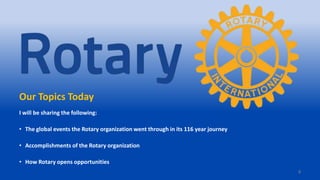 4
Our Topics Today
I will be sharing the following:
• The global events the Rotary organization went through in its 116 year journey
• Accomplishments of the Rotary organization
• How Rotary opens opportunities
 