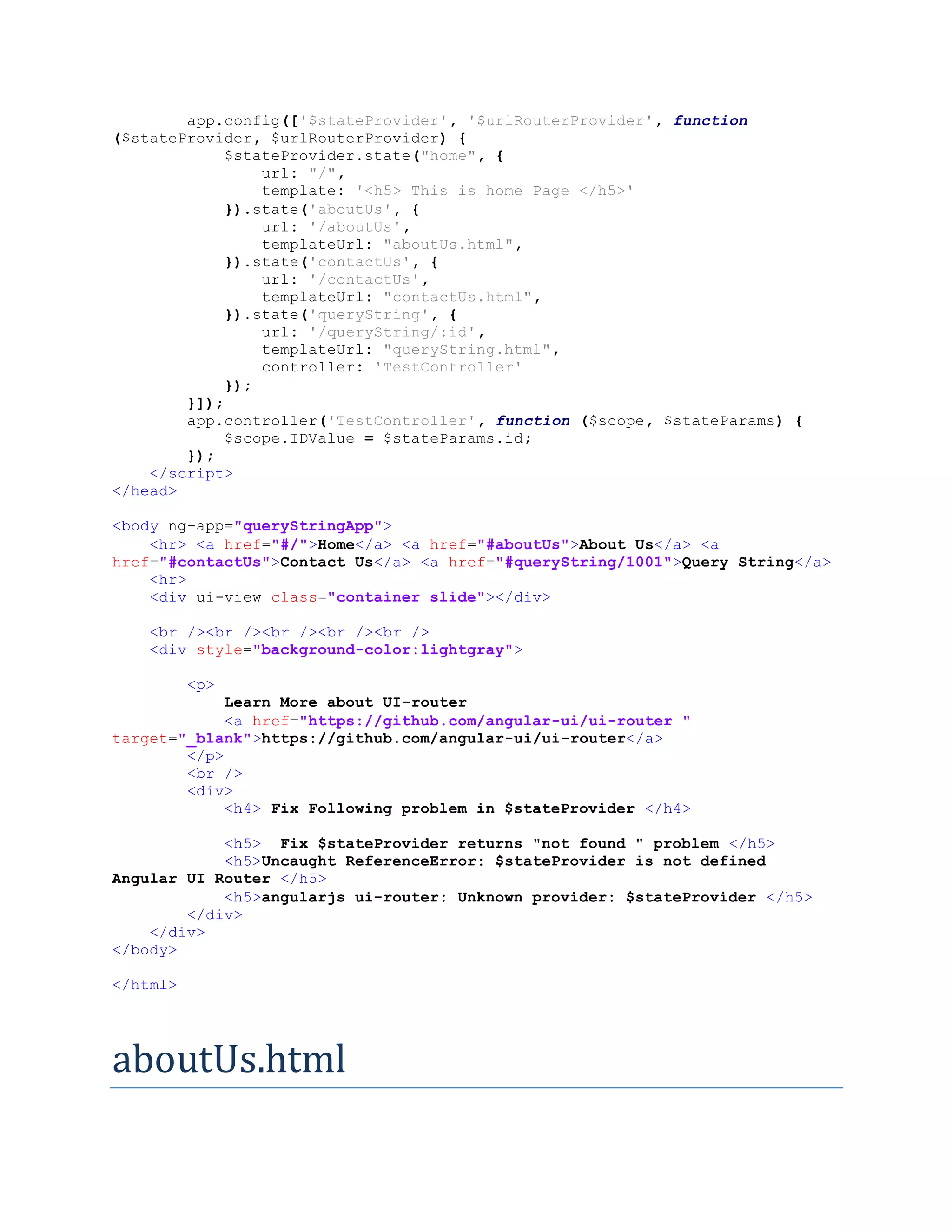 app.config(['$stateProvider', '$urlRouterProvider', function ($stateProvider, $urlRouterProvider) { $stateProvider.state("home", { url: "/", template: '<h5> This is home Page </h5>' }).state('aboutUs', { url: '/aboutUs', templateUrl: "aboutUs.html", }).state('contactUs', { url: '/contactUs', templateUrl: "contactUs.html", }).state('queryString', { url: '/queryString/:id', templateUrl: "queryString.html", controller: 'TestController' }); }]); app.controller('TestController', function ($scope, $stateParams) { $scope.IDValue = $stateParams.id; }); </script> </head> <body ng-app="queryStringApp"> <hr> <a href="#/">Home</a> <a href="#aboutUs">About Us</a> <a href="#contactUs">Contact Us</a> <a href="#queryString/1001">Query String</a> <hr> <div ui-view class="container slide"></div> <br /><br /><br /><br /><br /> <div style="background-color:lightgray"> <p> Learn More about UI-router <a href="https://github.com/angular-ui/ui-router " target="_blank">https://github.com/angular-ui/ui-router</a> </p> <br /> <div> <h4> Fix Following problem in $stateProvider </h4> <h5> Fix $stateProvider returns "not found " problem </h5> <h5>Uncaught ReferenceError: $stateProvider is not defined Angular UI Router </h5> <h5>angularjs ui-router: Unknown provider: $stateProvider </h5> </div> </div> </body> </html> aboutUs.html 
