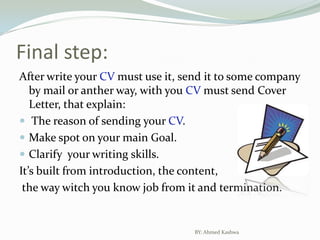 Final step:After write your CV must use it, send it to some company by mail or anther way, with you CV must send Cover Letter, that explain: The reason of sending your CV.Make spot on your main Goal.Clarify  your writing skills.It’s built from introduction, the content, the way witch you know job from it and termination.BY: Ahmed Kashwa