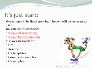 It’s just start:My section will be finish now, but I hope it will be just start to all.You can use this web site:www.web-resume.orgwww.e-bestresume.comAlso we can search for:C.V ResumeCV templatesCover Letter samplesCV samplesBY: Ahmed Kashwa