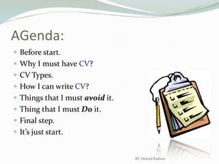 AGenda:Before start.Why I must have CV?CV Types.How I can write CV?Things that I must avoid it.Thing that I must Do it.Final step.It’s just start.BY: Ahmed Kashwa