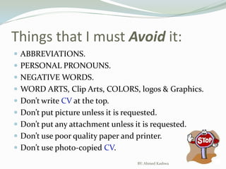 Things that I must Avoid it:ABBREVIATIONS.PERSONAL PRONOUNS.NEGATIVE WORDS.WORD ARTS, Clip Arts, COLORS, logos & Graphics.Don’t write CV at the top.Don’t put picture unless it is requested.Don’t put any attachment unless it is requested.Don’t use poor quality paper and printer.Don’t use photo-copied CV.BY: Ahmed Kashwa