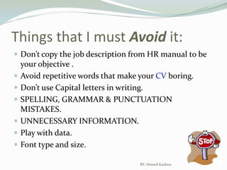 Things that I must Avoid it:Don’t copy the job description from HR manual to be your objective .Avoid repetitive words that make your CV boring.Don’t use Capital letters in writing.SPELLING, GRAMMAR & PUNCTUATION MISTAKES.UNNECESSARY INFORMATION.Play with data.Font type and size.BY: Ahmed Kashwa