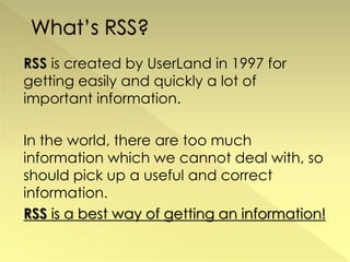 RSS is created by UserLand in 1997 for
getting easily and quickly a lot of
important information.

In the world, there are too much
information which we cannot deal with, so
should pick up a useful and correct
information.
RSS is a best way of getting an information!
 