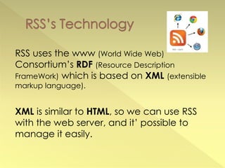 RSS uses the www (World Wide Web)
Consortium’s RDF (Resource Description
FrameWork) which is based on XML (extensible
markup language).


XML is similar to HTML, so we can use RSS
with the web server, and it’ possible to
manage it easily.
 