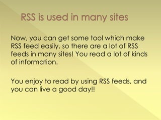 Now, you can get some tool which make
RSS feed easily, so there are a lot of RSS
feeds in many sites! You read a lot of kinds
of information.

You enjoy to read by using RSS feeds, and
you can live a good day!!
 