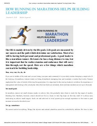 09/03/2016 How running in marathons helps building leadership | Applicant Tracking System | Blog
data:text/html;charset=utf­8,%3Cheader%20class%3D%22entry­header%20page­header%22%20style%3D%22box­sizing%3A%20border­box%3B%20displa… 1/2
Our life is mainly driven by the life goals. Life goals are measured by
our success and the path which determine our satisfaction. Most of us
will be having both personal and professional goals. A good leader is
like a marathon runner. He knows he has a long distance to run, but
it is important that he realize stamina and endurance that will carry
him through, not the speed. Here are a few things which marathon
can teach for building leadership.
HOW RUNNING IN MARATHONS HELPS BUILDING
LEADERSHIP
 October 9, 2015    Mukul Agarwal
Run, run, run; do, do, do
If you are in middle of the week and you are losing your pace and command, it is your daily routine that plays a major role. During
the training of marathons, trainers insists on being disciplined, managing time and maintain a routine that works. Trainers also
emphasized the value of strictly following the agreed plan. It is important for the start up leaders to reinforce the importance of time
management and sticking to the actual plan when the time limits are extremely short and team members are not up to the mark.
Set small goals
In marathon, runners set small distance marks to achieve first, this gradually takes them to reach the big target of reaching the
finishing  line.  Similarly,  business  owners  should  not  be  in  a  hurry  to  take  big  leaps  on  first  day  itself.  It  is  always  easy  and
motivating to achieve small targets. Goals set and achieved in every quarter gives enough experience to the team to gradually
increase revenue for the whole year.
Let go, sometimes
We cannot control everything. Things like injuries and natural calamities cannot be controlled by athletes. We have to take what
 