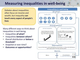 Measuring inequalities in well-being
Many different ways to think about
inequalities in well-being:
• Inequalities of what?
• Inequalities between whom?
• Overall distribution or below a
threshold?
• Snapshot or over time?
• Outcomes or opportunities?
Debates about inequalities
often focus on income and
wealth, but inequality can
touch every aspect of people’s
lives
 