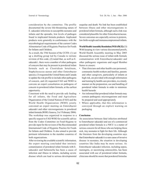 Journal of Neonatology                                                          Vol. 20, No. 1, Jan. - Mar. 2006



consideration by the committee. The profile              sequelae and death. No link has been established
documented the severe life-threatening nature of         between illness and other microorganisms in
E. sakazakii infections in susceptible neonates and      powdered infant formula, although such a link was
infants and the sporadic, low levels of pathogen         considered plausible for other Enterobacteriaceae.
found in implicated formula products. Implicated         Severe outcomes are especially serious in preterm,
products were generally in conformance with the          low birth-weight and immunocompromised infants.
microbiological requirements of the current Codex
Alimentarius Code of Hygienic Practices for Foods        World Health Assembly Resolution (WHA58.32) (13)
for Infants and Children.                                With keeping in view various documented proofs,
As a result, the 35th Session of the CCFH: (1) set       World Health Assembly meeting in May 2005
up a drafting group led by Canada to initiate            discussed the serious issue of infant milk formula
revision of this code; (2) noted that, as well as E.     contamination with Enterobacter sakazakii and
sakazakii , there were a number of other pathogens       other pathogenic organisms and urged Member
of concern that may be present in powdered infant        States to ensure:
formula such as Clostridium botulinum,                   • That clinicians and other health-care personnel,
Staphylococcus aureus and other Enterobacter                community health workers and families, parents
species; (3) requested the United States and Canada         and other caregivers, particularly of infants at
to update the risk profile to include other pathogens       high risk, are provided with enough information
of concern, and (4) requested FAO and WHO to                and training by health-care providers, in a timely
convene an expert consultation on pathogens of              manner on the preparation, use and handling of
concern in powdered infant formula, at the earliest         powdered infant formula in order to minimize
opportunity.                                                health hazards
Consistent with the need to provide safe feeding         • Are informed that powdered infant formula may
for all infants, the Food and Agriculture                   contain pathogenic microorganisms and must
Organization of the United Nations (FAO) and the            be prepared and used appropriately
World Health Organization (WHO) jointly                  • Where applicable, that this information is
convened an expert meeting on Enterobacter                  conveyed through an explicit warning on
sakazakii and other microorganisms in powdered              packaging
infant formula (WHO, Geneva, 2 to 5 February 2004).
The workshop was organized in response to a              Conclusion
specific request to FAO/WHO for scientific advice        An association between fatal infection attributed
from the Codex Committee on Food Hygiene to              to Enterobacter sakazakii and use of a commercial
provide input for the revision of the Recommended        powdered infant formula in a NICU is a matter of
International Code of Hygienic Practice for Foods        serious concern for all those who are helping these
for Infants and Children. It also aimed to provide       sick, tiny neonates to fight for their life. Although
pertinent information to the member countries of         the literature from the developing countries says
both organizations.                                      that Enterobacter sakazakii is a rare cause of invasive
After reviewing the available scientific information,    disease in neonates; the situation in developing
the expert meeting concluded that intrinsic              countries like India may be more serious. As
contamination of powdered infant formula with E.         Enterobacter sakazakii infection, including sepsis,
sakazakii and Salmonella has been a cause of             meningitis, or necrotizing enterocolitis, has been
infection and illness in infants, including severe       associated with use of powdered infant formula,
disease which can lead to serious developmental          clinicians should be aware that powdered formulas


                                                    62
 