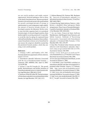 Journal of Neonatology                                                           Vol. 20, No. 1, Jan. - Mar. 2006



are not sterile products and might contain                 5. Edelson-Mammel SG, Porteous MK, Buchanan
opportunistic bacterial pathogens such as those            RL.. Survival of Enterobacter sakazakii in a
in the family Enterobacteriacae. Because powdered          dehydrated powdered infant formula. J Food Prot.
formula is not sterile and can provide a good medium       2005 ;68(9):1900-2.
for growth, prolonged periods of storage or                6. Gunnar biering, Sigfus karlsson, Nancye c. clark,
administration at room temperature might amplify           Kristin e. jônsdôttir, Pétur ludvigsson, Olafur
the amount of bacteria already present. In                 steingrimsson. Three Cases of Neonatal Meningitis
developed countries the laboratory facility exists         Caused by Enterobacter sakazakii in Powdered Milk.
to trace the killer organism back to its powdered          J Clin Microbiol 1989; 2054-2056.
formula origins. In less privileged countries, these       7. Jos van Acker, Francis de Smet, GaÃ«tan
deaths might be occurring unnoticed. It is possible        Muyldermans, Adel Bougatef, Anne Naessens, and
to avoid the risks by opting for expressed breast          Sabine Lauwers. Outbreak of Necrotizing
milk and breastfeeding. In situations where mothers        Enterocolitis Associated with Enterobacter
cannot breastfeed or choose not to breastfeed for          sakazakii in Powdered Milk Formula. J Clin
any reason, the caregivers should be warned that           Microbiol 2001; 39(1): 293-297.
the powdered formula product, which they are               8. Erica Weir. Powdered infant formula and fatal
using, is not a sterile product.                           infection with Enterobacter sakazakii. http://
                                                           www.cmaj.ca/cgi/content/full/166/12/1570.
References                                                 Accessed on January 18th 2005.
1. Urmenyi, A.M.C. and Franklin, A.W. 1961.                9.http://www.moh.govt.nz/moh.nsf/0/
Neonatal death from pigmented coliform infection.          526cb4a064b49a31cc257042007c4ef3?Open
Lancet 1:313-315.                                          Document Accessed on January18th, 2006.
2. Enterobacter sakazakii Infections Associated            10.www.fao.org/es/ESN/jemra/enterobacter_en.stm
with the Use of Powdered Infant Formula —                  Accessed on January12, 2006.
Tennessee, 2001, MMWR, CDC, April 12, 2002/                11. FAO/WHO, joint FAO/WHO workshop on
51(14);298-300.                                            enterobacter sakazakii and other microorganisms in
3. Iversen C, Lane M, Forsythe SJ.. The growth             powdered infant formulas. Geneva, 2-5, February
profile, thermotolerance and biofilm formation of          2004. http://www.who.int/foodsafety/micro/
Enterobactersakazakii grown in infant formula milk.        meetings/feb2004/en/ Accessed on January12, 2006.
Lett Appl Microbiol. 2004;38(5):378-82                     12. http://www.who.int/foodsafety/micro/jemra/
4. Nazarowec-White M, Farber JM. Thermal resistance        meetings/feb2004/en/ Accessed on January12, 2006.
of Enterobacter sakazakii in reconstituted dried-infant    13. http://www.who.int/gb/ebwha/pdf_files/EB115/
formula. Lett Appl Microbiol. 1997; 24(1): 9-13.           B115_7-en.pdf. Accessed on January18th, 2006.




                                                      63
 