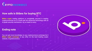 How safe is Bitbns for buying BTC
Bitbns crypto trading platform is completely secured in trading
cryptocurrencies as it is built with the advanced technology with an
A-grade security mechanism. So no need to worry.
Ending note
You can get more knowledge on any cryptocurrency exchange be it
Bitbns crypto exchange or any other on the best leading crypto
website, Cryptoknowmics.
 