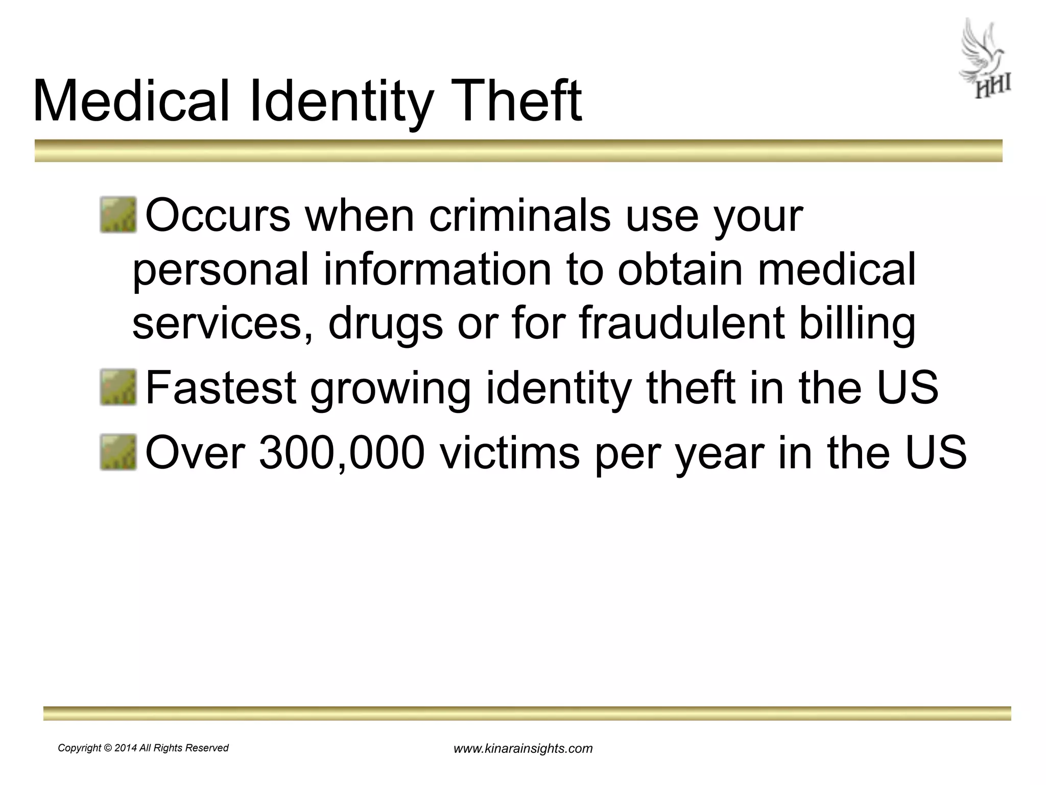 Medical Identity Theft 
Occurs when criminals use your 
personal information to obtain medical 
services, drugs or for fraudulent billing 
Fastest growing identity theft in the US 
Over 300,000 victims per year in the US 
www.kinarainsights.com 
Copyright © 2014 All Rights Reserved 
 