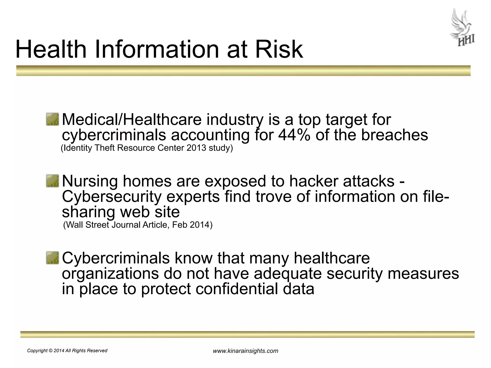 Health Information at Risk 
! 
Medical/Healthcare industry is a top target for 
cybercriminals accounting for 44% of the breaches 
(Identity Theft Resource Center 2013 study) 
! 
Nursing homes are exposed to hacker attacks - 
Cybersecurity experts find trove of information on file-sharing 
www.kinarainsights.com 
web site 
(Wall Street Journal Article, Feb 2014) 
! 
Cybercriminals know that many healthcare 
organizations do not have adequate security measures 
in place to protect confidential data 
Copyright © 2014 All Rights Reserved 
 