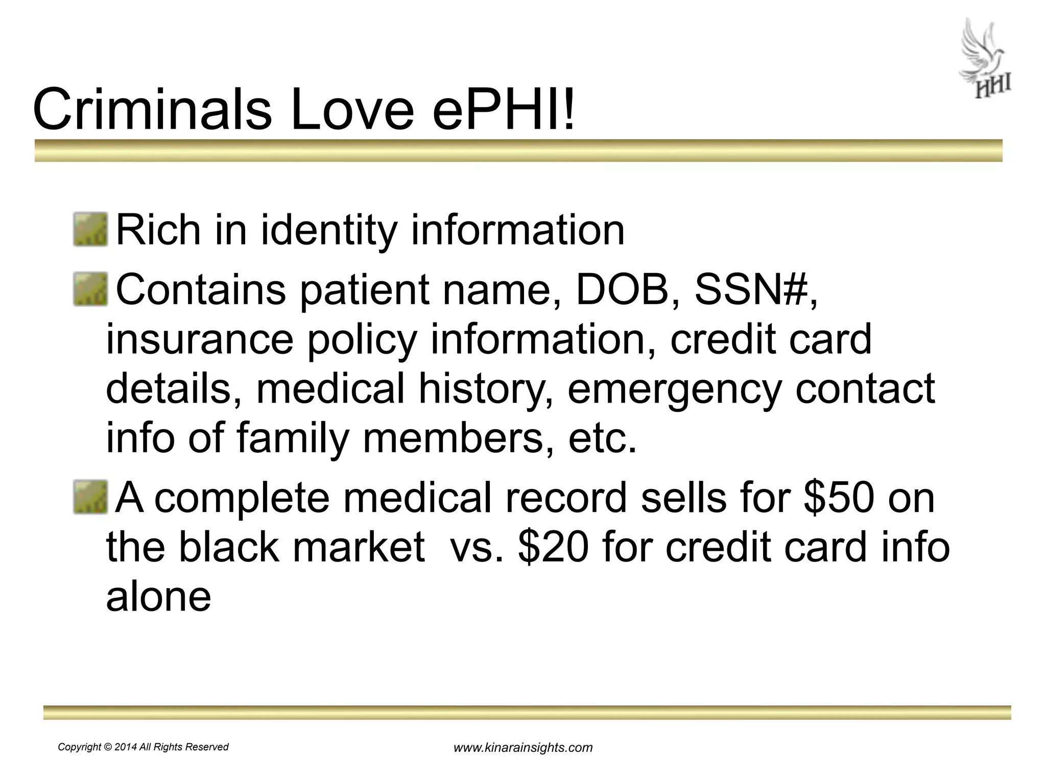 Criminals Love ePHI! 
Rich in identity information 
Contains patient name, DOB, SSN#, 
insurance policy information, credit card 
details, medical history, emergency contact 
info of family members, etc. 
A complete medical record sells for $50 on 
the black market vs. $20 for credit card info 
alone 
www.kinarainsights.com 
Copyright © 2014 All Rights Reserved 
 