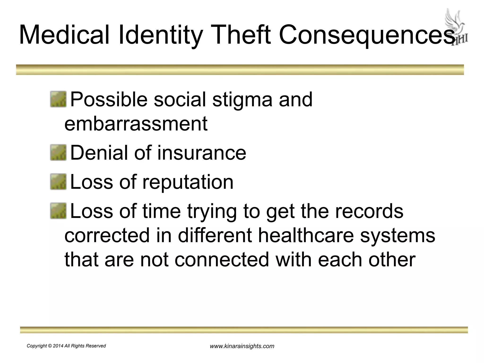 Medical Identity Theft Consequences 
Possible social stigma and 
embarrassment 
Denial of insurance 
Loss of reputation 
Loss of time trying to get the records 
corrected in different healthcare systems 
that are not connected with each other 
www.kinarainsights.com 
Copyright © 2014 All Rights Reserved 
 