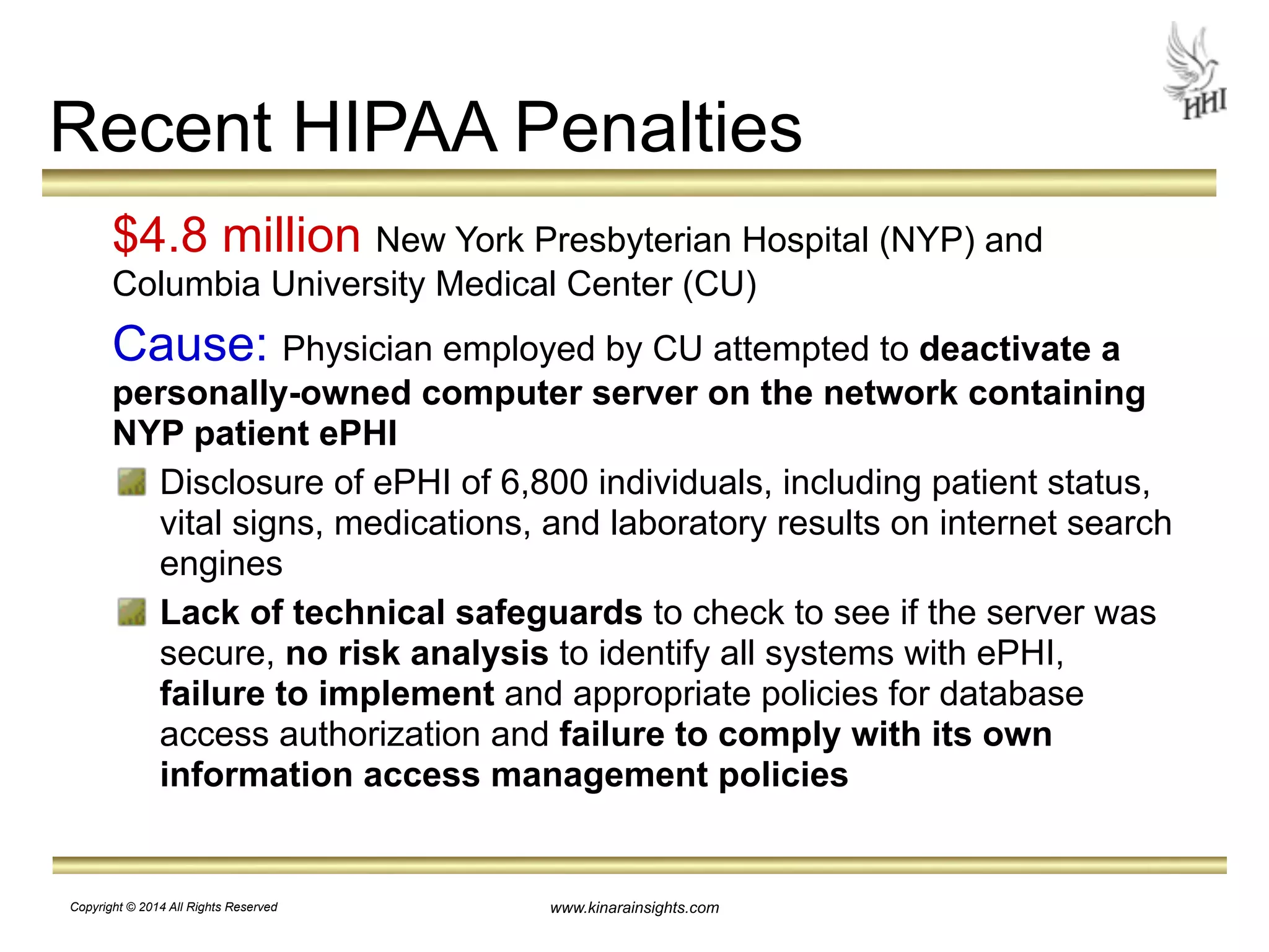 Recent HIPAA Penalties 
$4.8 million New York Presbyterian Hospital (NYP) and 
Columbia University Medical Center (CU) 
Cause: Physician employed by CU attempted to deactivate a 
personally-owned computer server on the network containing 
NYP patient ePHI 
Disclosure of ePHI of 6,800 individuals, including patient status, 
vital signs, medications, and laboratory results on internet search 
engines 
Lack of technical safeguards to check to see if the server was 
secure, no risk analysis to identify all systems with ePHI, 
failure to implement and appropriate policies for database 
access authorization and failure to comply with its own 
information access management policies 
www.kinarainsights.com 
Copyright © 2014 All Rights Reserved 
 