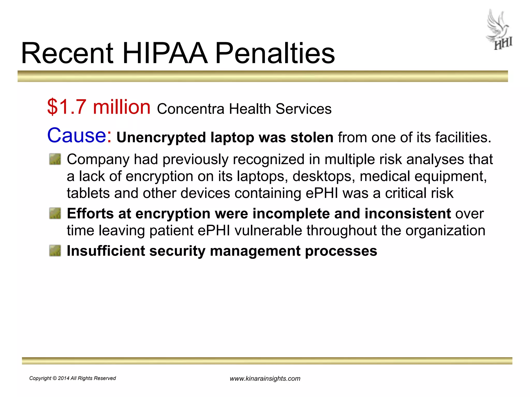 Recent HIPAA Penalties 
$1.7 million Concentra Health Services 
Cause: Unencrypted laptop was stolen from one of its facilities. 
Company had previously recognized in multiple risk analyses that 
a lack of encryption on its laptops, desktops, medical equipment, 
tablets and other devices containing ePHI was a critical risk 
Efforts at encryption were incomplete and inconsistent over 
time leaving patient ePHI vulnerable throughout the organization 
Insufficient security management processes 
www.kinarainsights.com 
Copyright © 2014 All Rights Reserved 
 