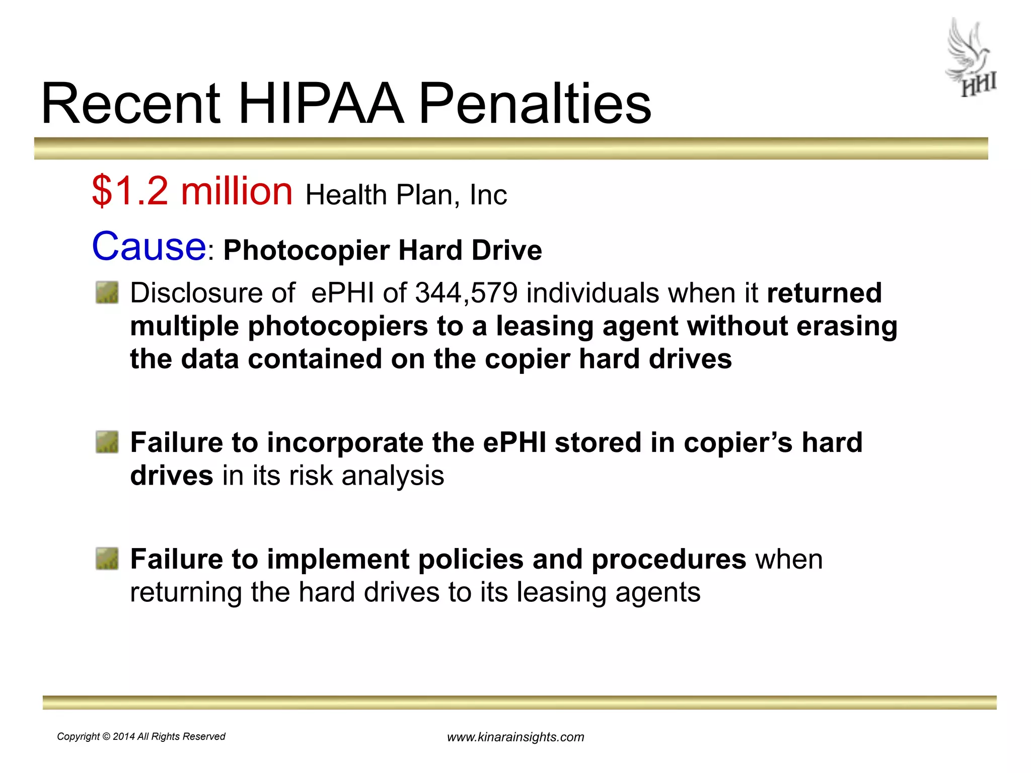 Recent HIPAA Penalties 
$1.2 million Health Plan, Inc 
Cause: Photocopier Hard Drive 
Disclosure of ePHI of 344,579 individuals when it returned 
multiple photocopiers to a leasing agent without erasing 
the data contained on the copier hard drives 
! 
Failure to incorporate the ePHI stored in copier’s hard 
drives in its risk analysis 
! 
Failure to implement policies and procedures when 
returning the hard drives to its leasing agents 
www.kinarainsights.com 
Copyright © 2014 All Rights Reserved 
 