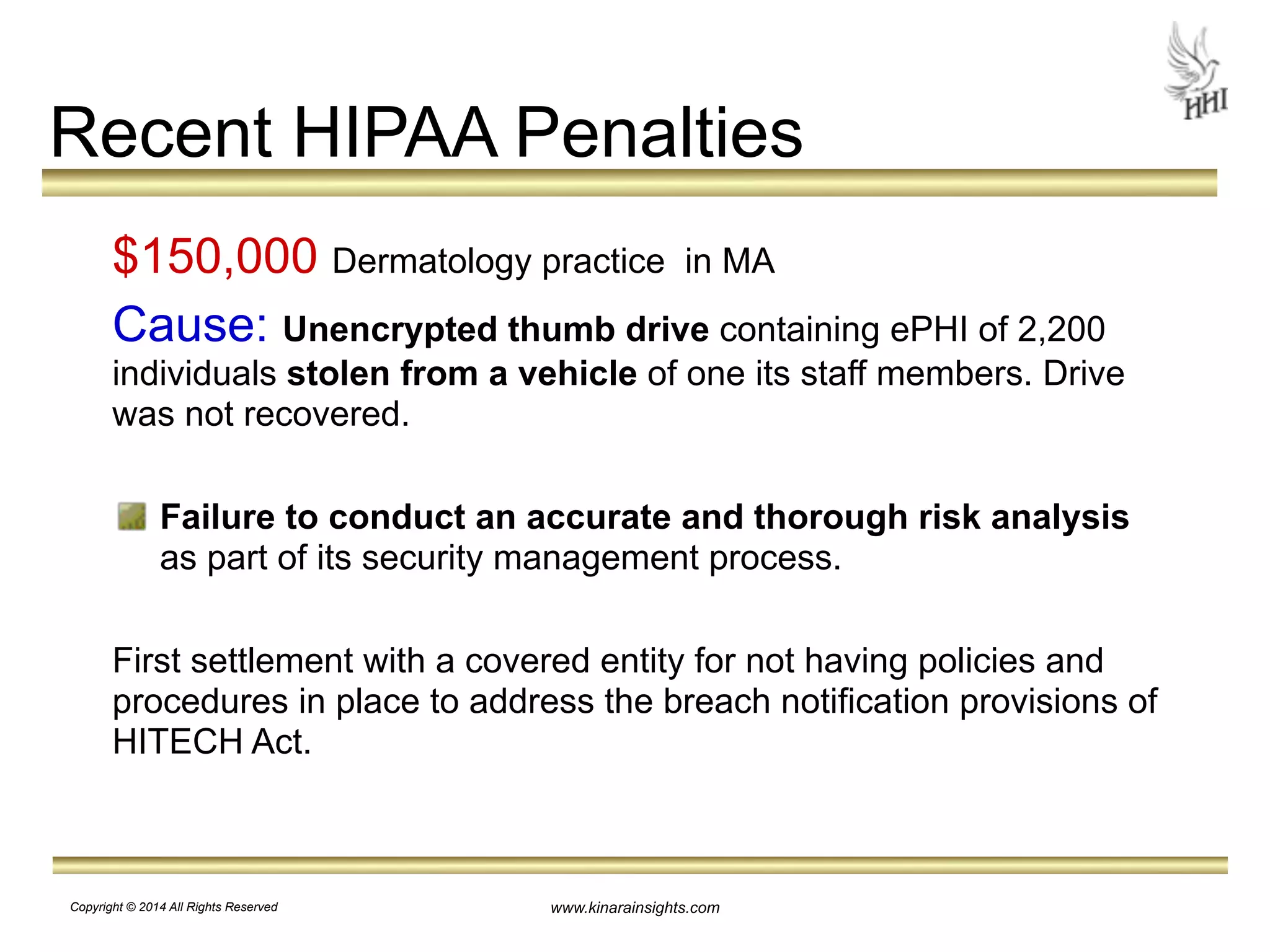 Recent HIPAA Penalties 
$150,000 Dermatology practice in MA 
Cause: Unencrypted thumb drive containing ePHI of 2,200 
individuals stolen from a vehicle of one its staff members. Drive 
was not recovered. 
! 
Failure to conduct an accurate and thorough risk analysis 
as part of its security management process. 
! 
First settlement with a covered entity for not having policies and 
procedures in place to address the breach notification provisions of 
HITECH Act. 
www.kinarainsights.com 
Copyright © 2014 All Rights Reserved 
 