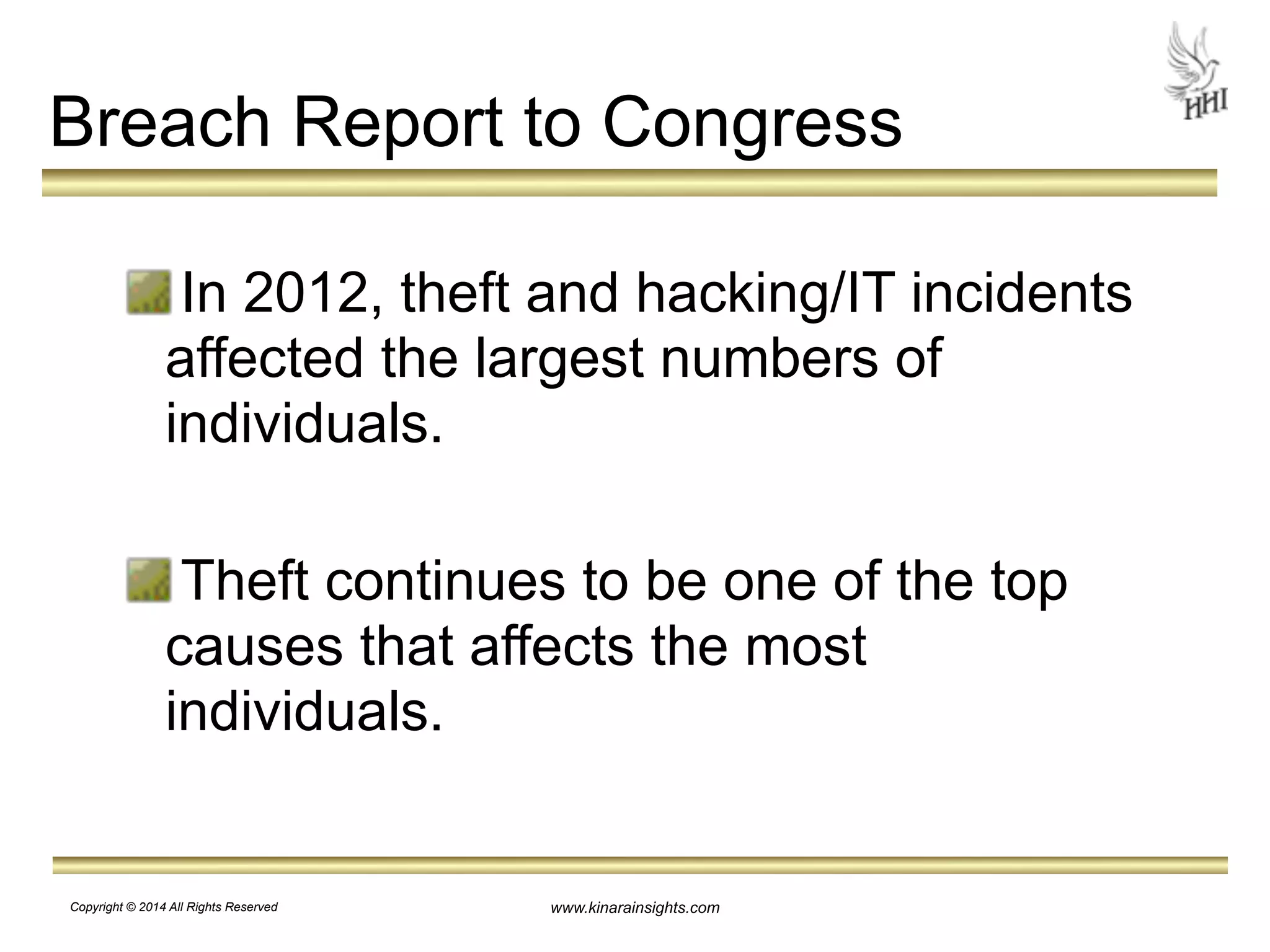 Breach Report to Congress 
In 2012, theft and hacking/IT incidents 
affected the largest numbers of 
individuals. 
Theft continues to be one of the top 
causes that affects the most 
individuals. 
www.kinarainsights.com 
Copyright © 2014 All Rights Reserved 
 