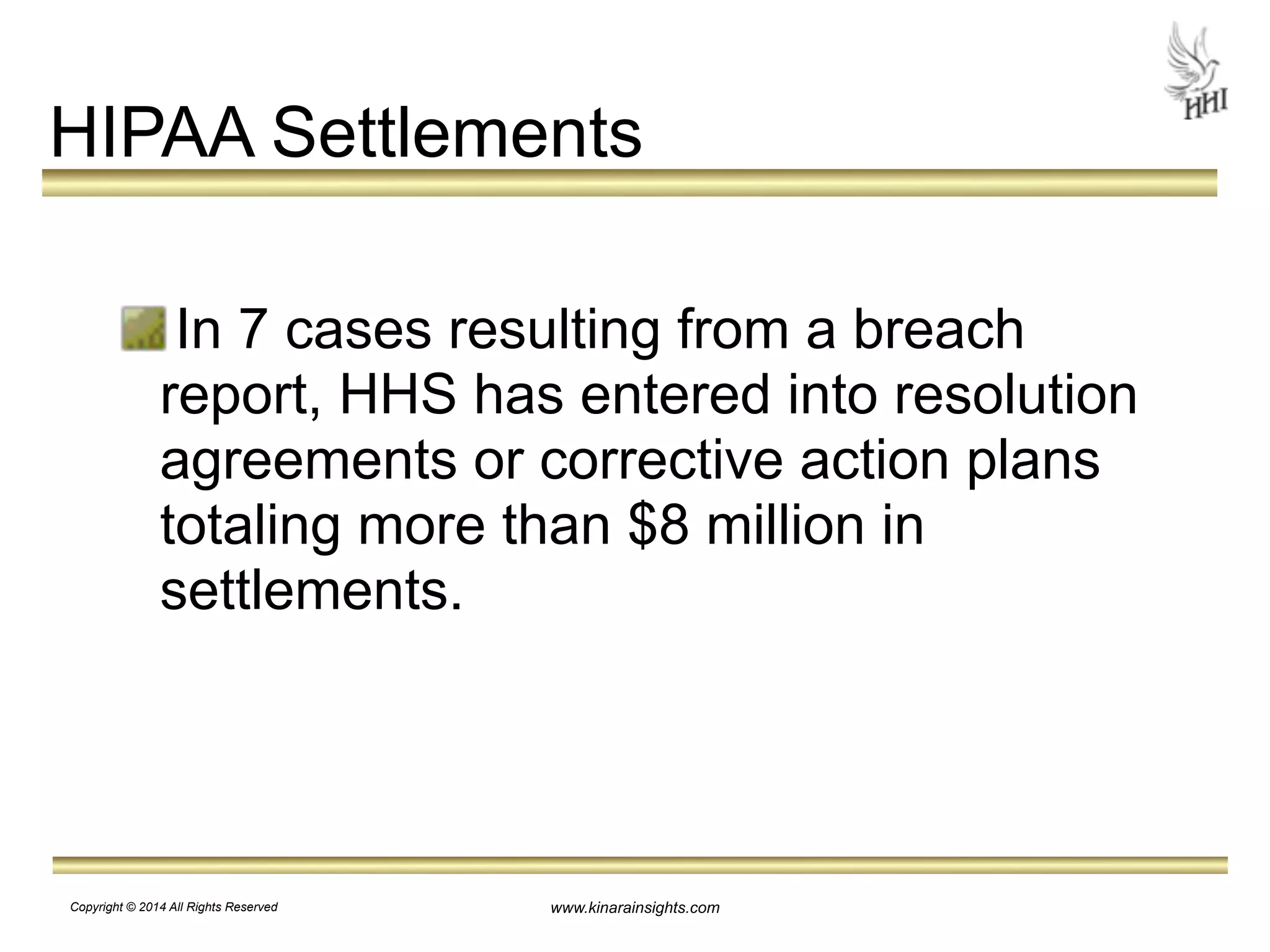 HIPAA Settlements 
! 
In 7 cases resulting from a breach 
report, HHS has entered into resolution 
agreements or corrective action plans 
totaling more than $8 million in 
settlements. 
www.kinarainsights.com 
Copyright © 2014 All Rights Reserved 
 