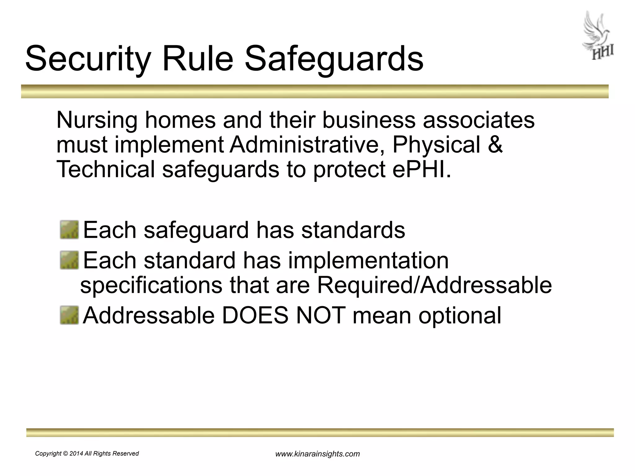 Security Rule Safeguards 
Nursing homes and their business associates 
must implement Administrative, Physical & 
Technical safeguards to protect ePHI. 
! 
Each safeguard has standards 
Each standard has implementation 
specifications that are Required/Addressable 
Addressable DOES NOT mean optional 
www.kinarainsights.com 
Copyright © 2014 All Rights Reserved 
 
