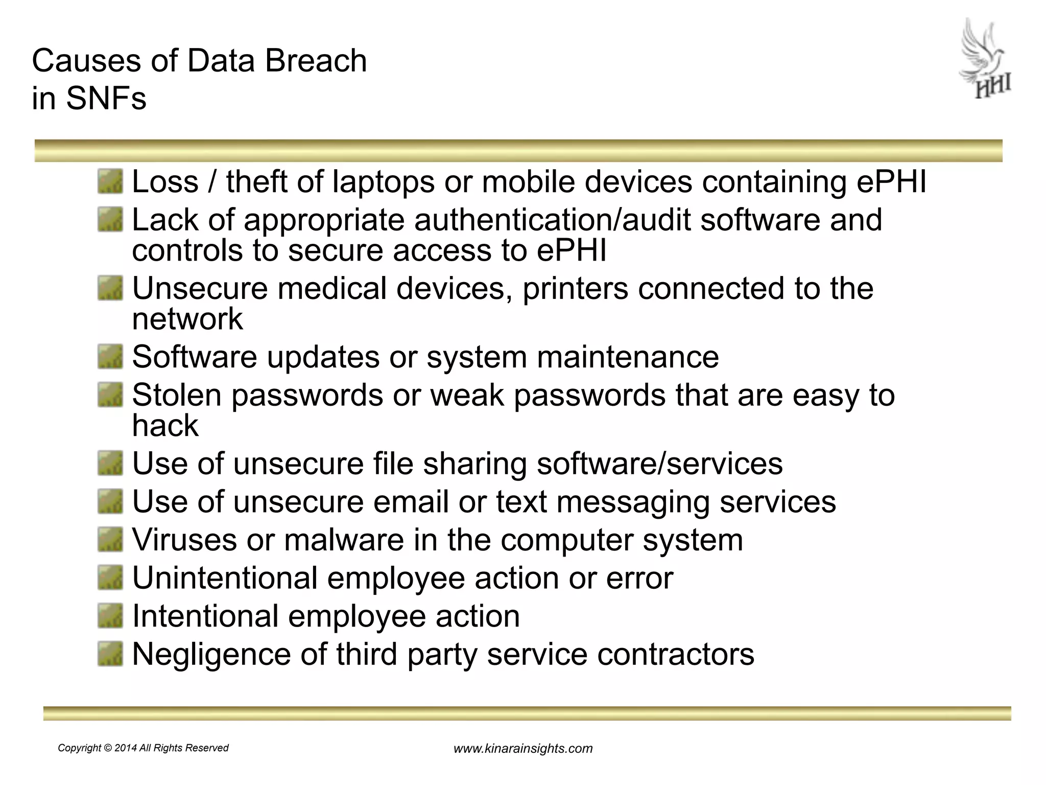 www.kinarainsights.com 
Causes of Data Breach 
in SNFs 
Loss / theft of laptops or mobile devices containing ePHI 
Lack of appropriate authentication/audit software and 
controls to secure access to ePHI 
Unsecure medical devices, printers connected to the 
network 
Software updates or system maintenance 
Stolen passwords or weak passwords that are easy to 
hack 
Use of unsecure file sharing software/services 
Use of unsecure email or text messaging services 
Viruses or malware in the computer system 
Unintentional employee action or error 
Intentional employee action 
Negligence of third party service contractors 
Copyright © 2014 All Rights Reserved 
 