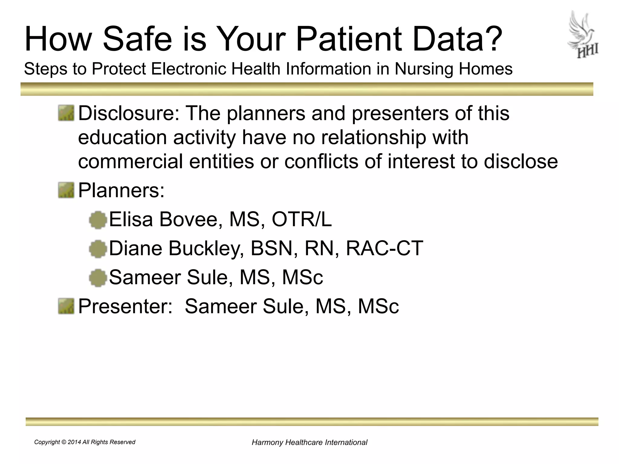 How Safe is Your Patient Data? 
Steps to Protect Electronic Health Information in Nursing Homes 
Disclosure: The planners and presenters of this 
education activity have no relationship with 
commercial entities or conflicts of interest to disclose 
Planners: 
Elisa Bovee, MS, OTR/L 
Diane Buckley, BSN, RN, RAC-CT 
Sameer Sule, MS, MSc 
Presenter: Sameer Sule, MS, MSc 
Harmony Healthcare International 
Copyright © 2014 All Rights Reserved 
 