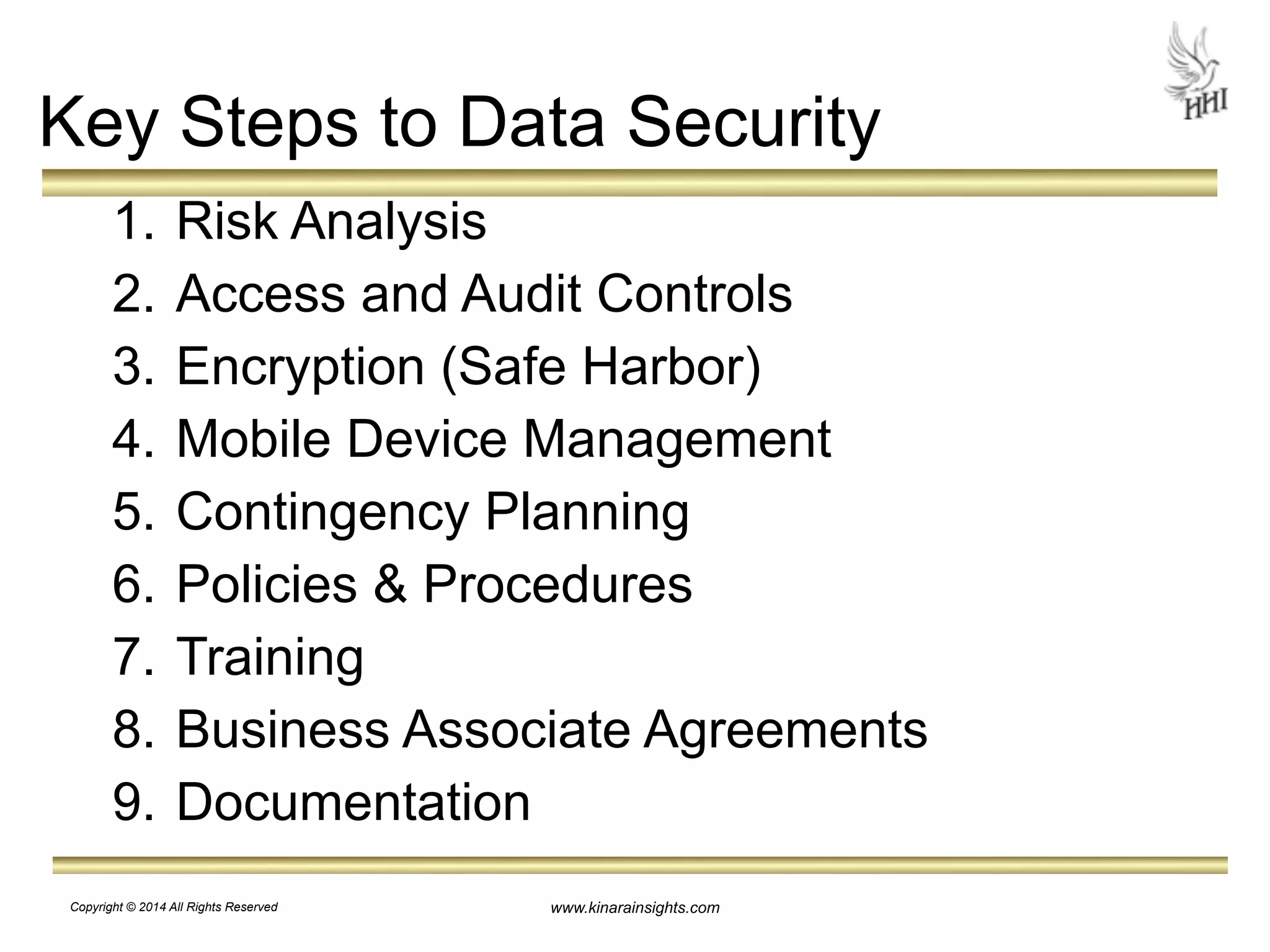 Key Steps to Data Security 
1. Risk Analysis 
2. Access and Audit Controls 
3. Encryption (Safe Harbor) 
4. Mobile Device Management 
5. Contingency Planning 
6. Policies & Procedures 
7. Training 
8. Business Associate Agreements 
9. Documentation 
www.kinarainsights.com 
Copyright © 2014 All Rights Reserved 
 