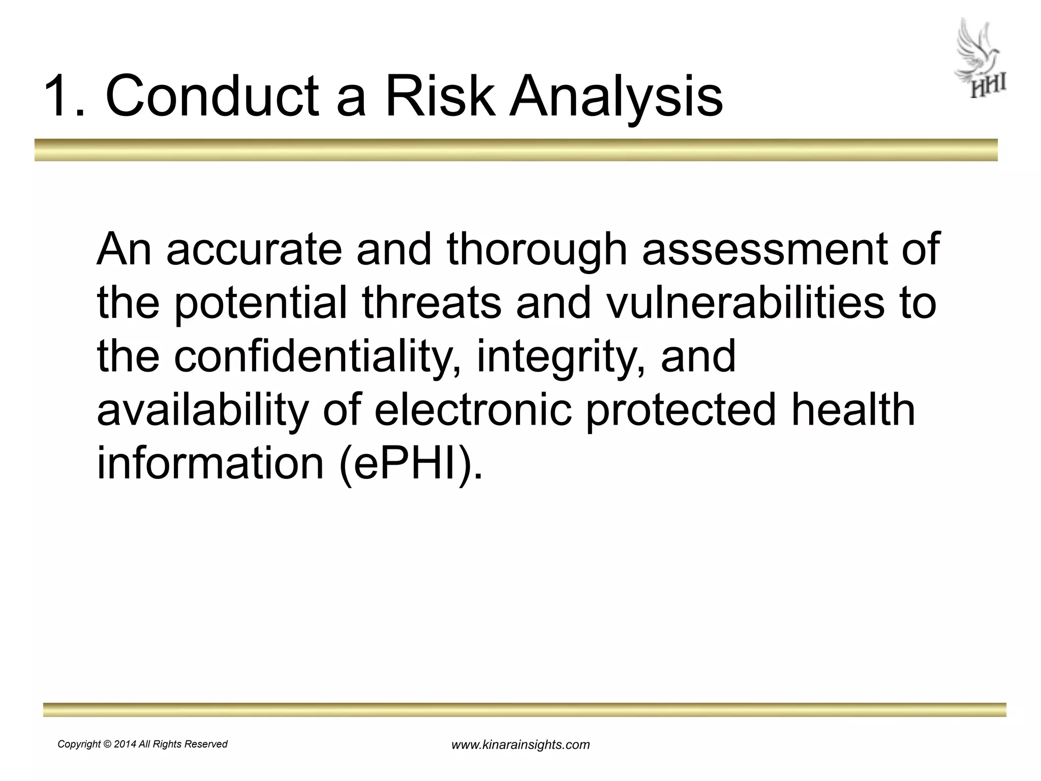 1. Conduct a Risk Analysis 
An accurate and thorough assessment of 
the potential threats and vulnerabilities to 
the confidentiality, integrity, and 
availability of electronic protected health 
information (ePHI). 
www.kinarainsights.com 
Copyright © 2014 All Rights Reserved 
 