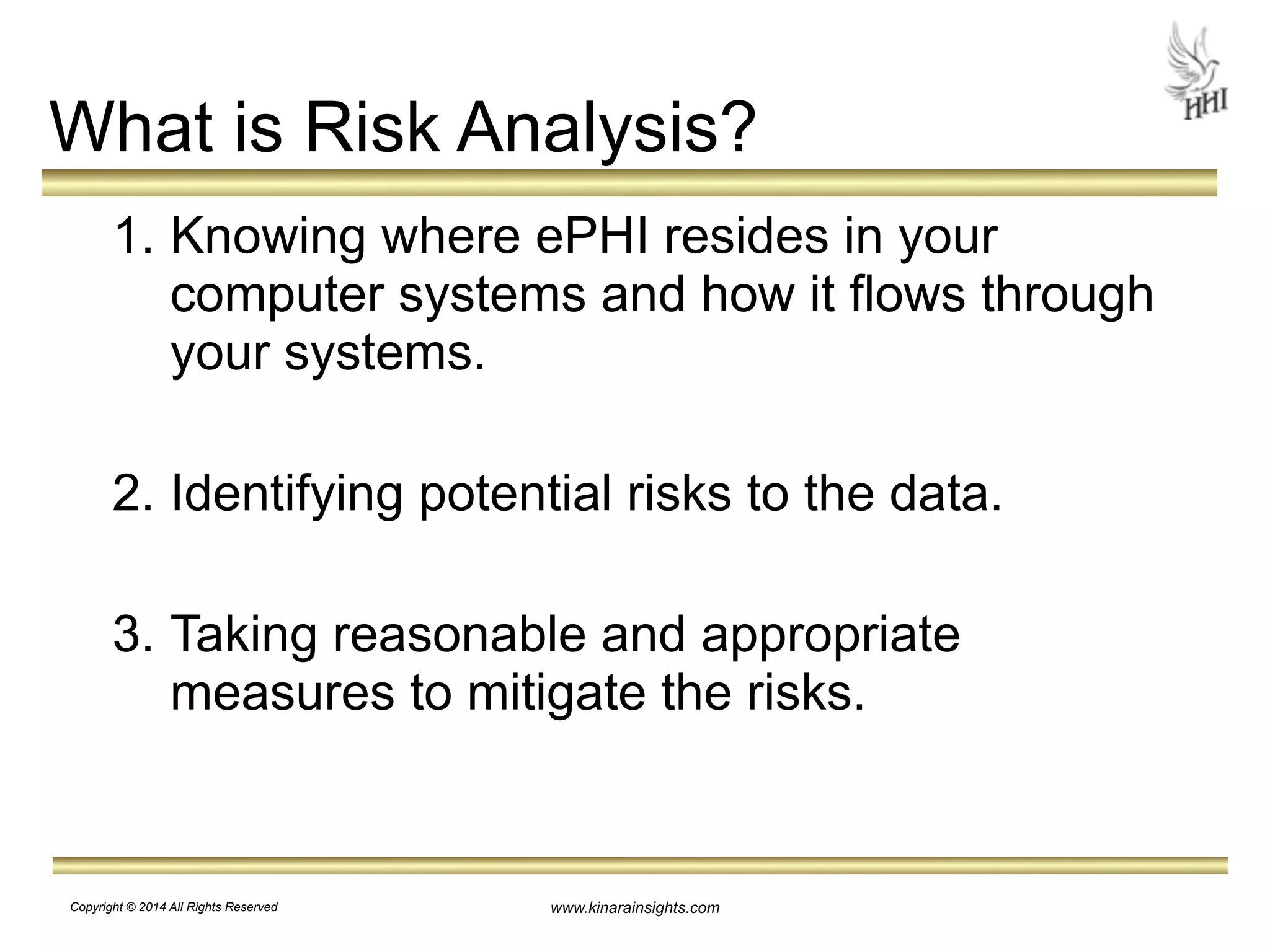 What is Risk Analysis? 
1. Knowing where ePHI resides in your 
computer systems and how it flows through 
your systems. 
! 
2. Identifying potential risks to the data. 
! 
3. Taking reasonable and appropriate 
measures to mitigate the risks. 
www.kinarainsights.com 
Copyright © 2014 All Rights Reserved 
 