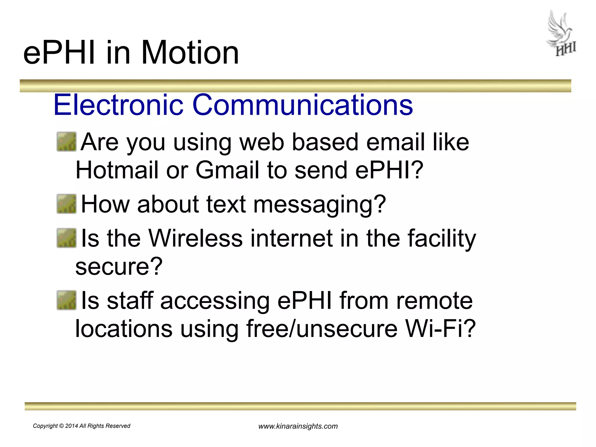 ePHI in Motion 
Electronic Communications 
Are you using web based email like 
Hotmail or Gmail to send ePHI? 
How about text messaging? 
Is the Wireless internet in the facility 
secure? 
Is staff accessing ePHI from remote 
locations using free/unsecure Wi-Fi? 
www.kinarainsights.com 
Copyright © 2014 All Rights Reserved 
 