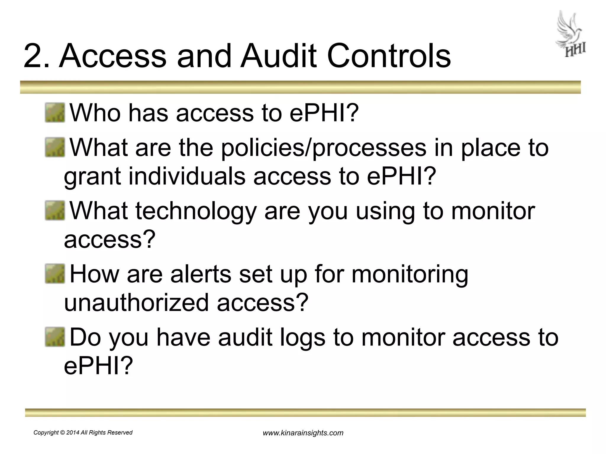 2. Access and Audit Controls 
Who has access to ePHI? 
What are the policies/processes in place to 
grant individuals access to ePHI? 
What technology are you using to monitor 
access? 
How are alerts set up for monitoring 
unauthorized access? 
Do you have audit logs to monitor access to 
ePHI? 
www.kinarainsights.com 
Copyright © 2014 All Rights Reserved 
 