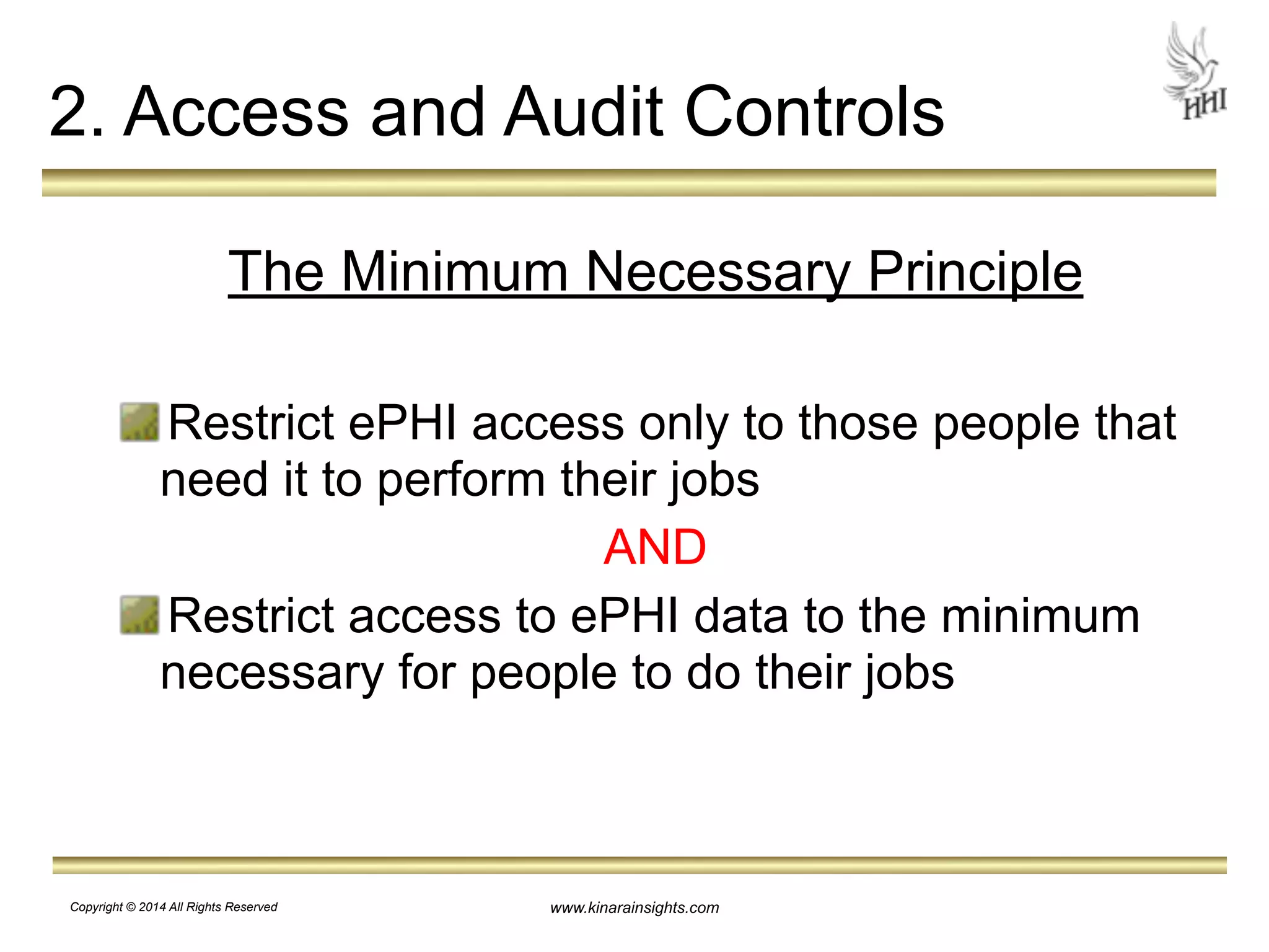 2. Access and Audit Controls 
The Minimum Necessary Principle 
! 
Restrict ePHI access only to those people that 
need it to perform their jobs 
AND 
Restrict access to ePHI data to the minimum 
necessary for people to do their jobs 
www.kinarainsights.com 
Copyright © 2014 All Rights Reserved 
 