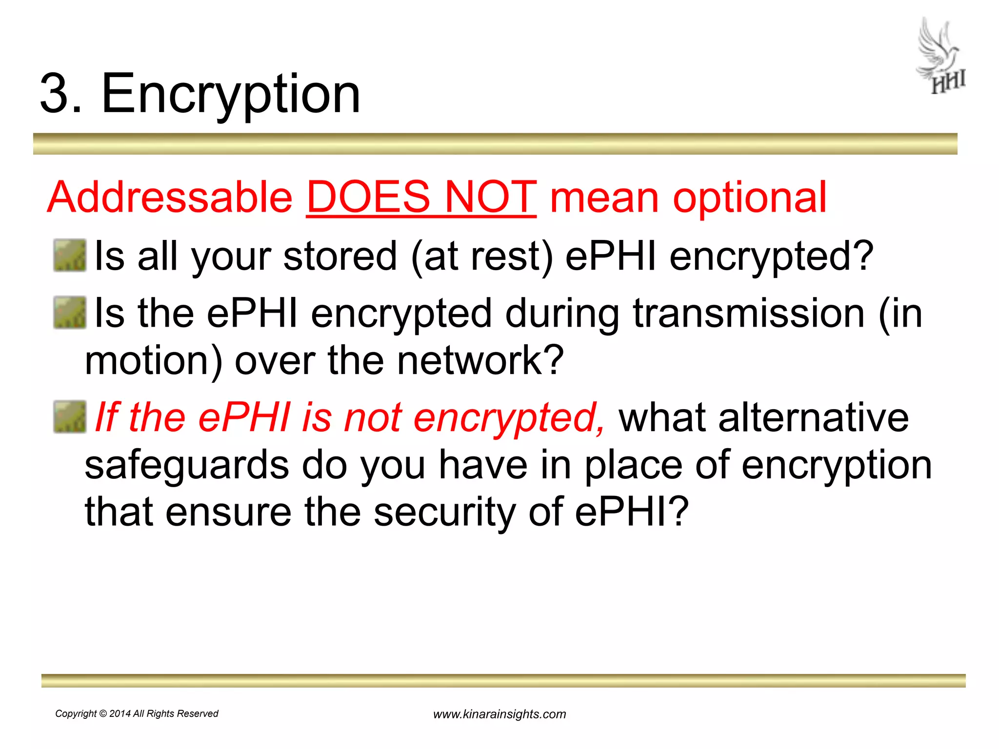 3. Encryption 
Addressable DOES NOT mean optional 
Is all your stored (at rest) ePHI encrypted? 
Is the ePHI encrypted during transmission (in 
motion) over the network? 
If the ePHI is not encrypted, what alternative 
safeguards do you have in place of encryption 
that ensure the security of ePHI? 
www.kinarainsights.com 
Copyright © 2014 All Rights Reserved 
 