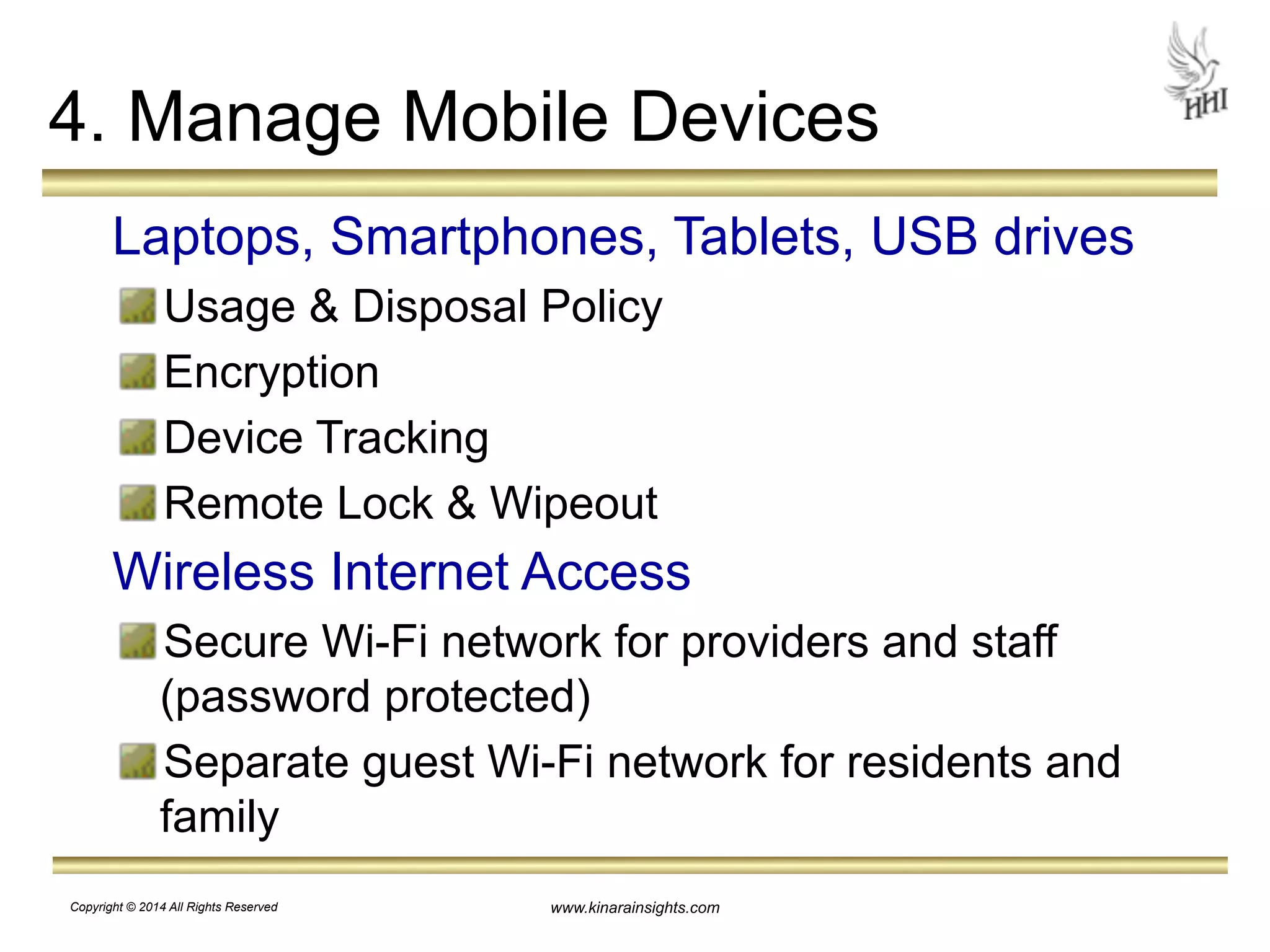 4. Manage Mobile Devices 
Laptops, Smartphones, Tablets, USB drives 
Usage & Disposal Policy 
Encryption 
Device Tracking 
Remote Lock & Wipeout 
Wireless Internet Access 
Secure Wi-Fi network for providers and staff 
(password protected) 
Separate guest Wi-Fi network for residents and 
family 
www.kinarainsights.com 
Copyright © 2014 All Rights Reserved 
 