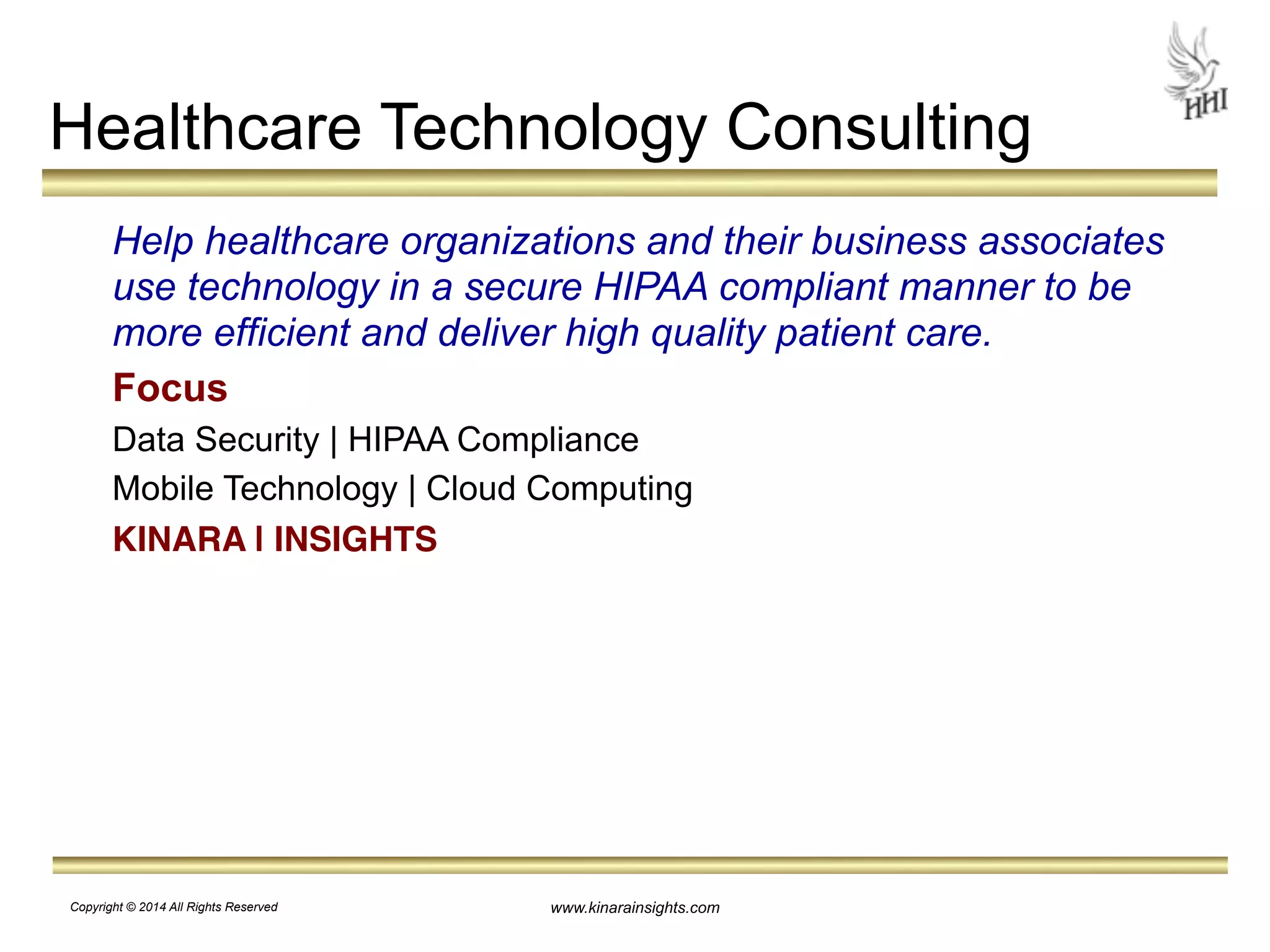 Healthcare Technology Consulting 
Help healthcare organizations and their business associates 
use technology in a secure HIPAA compliant manner to be 
more efficient and deliver high quality patient care. 
Focus 
Data Security | HIPAA Compliance 
Mobile Technology | Cloud Computing 
KINARA | INSIGHTS 
www.kinarainsights.com 
Copyright © 2014 All Rights Reserved 
 
