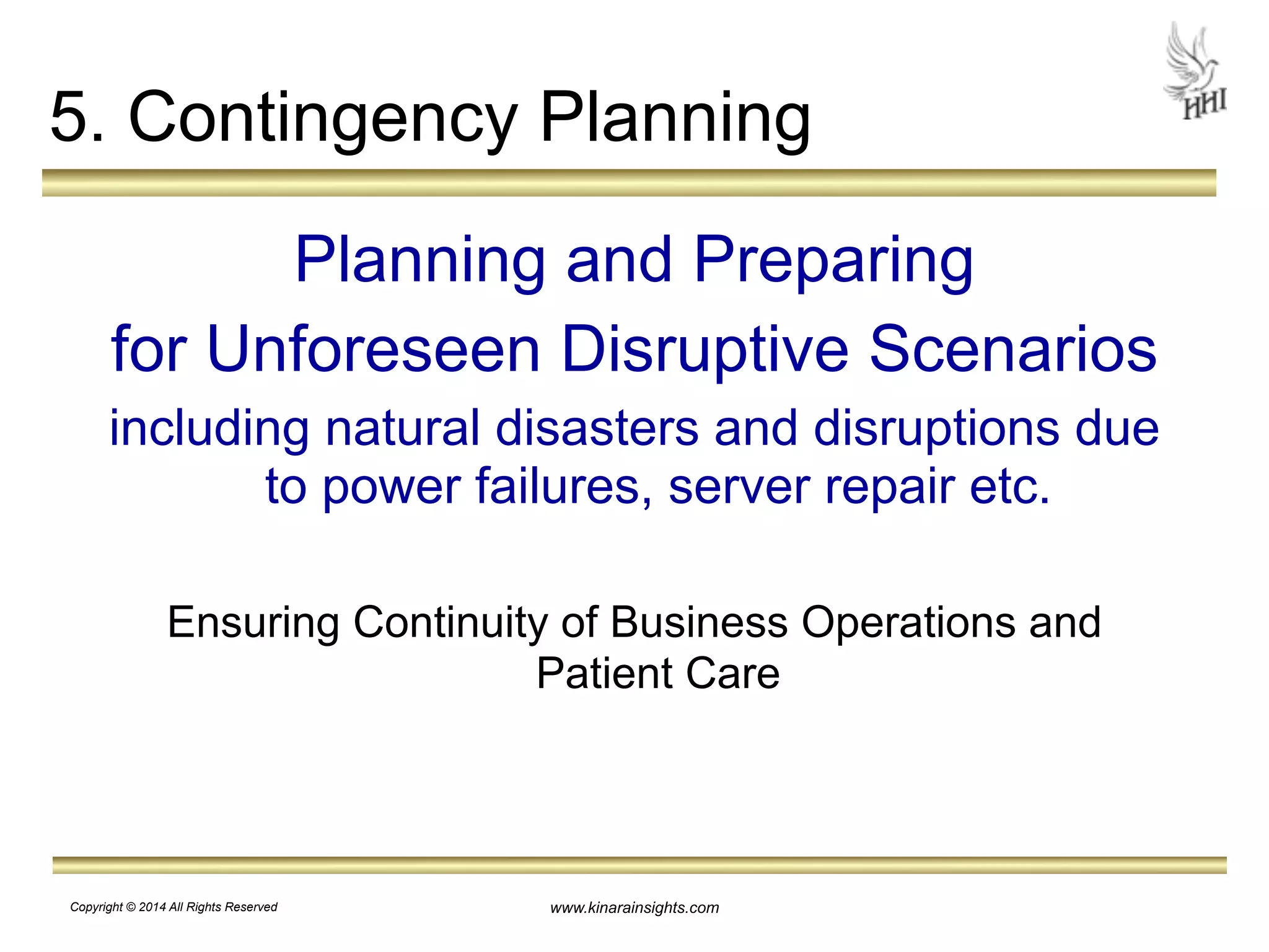 5. Contingency Planning 
Planning and Preparing 
for Unforeseen Disruptive Scenarios 
including natural disasters and disruptions due 
to power failures, server repair etc. 
! 
Ensuring Continuity of Business Operations and 
Patient Care 
www.kinarainsights.com 
Copyright © 2014 All Rights Reserved 
 