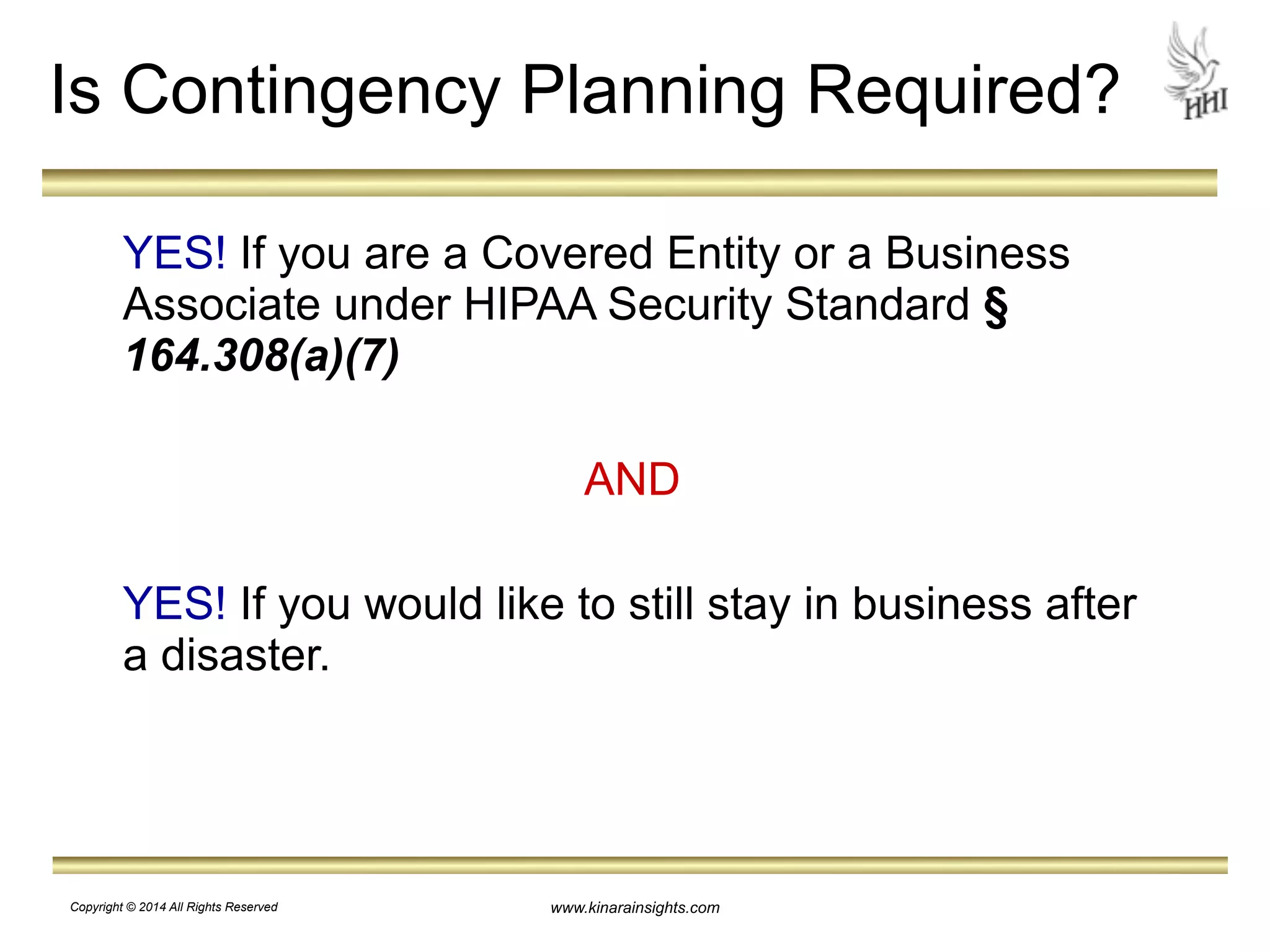 Is Contingency Planning Required? 
YES! If you are a Covered Entity or a Business 
Associate under HIPAA Security Standard § 
164.308(a)(7) 
! 
AND 
! 
YES! If you would like to still stay in business after 
a disaster. 
www.kinarainsights.com 
Copyright © 2014 All Rights Reserved 
 