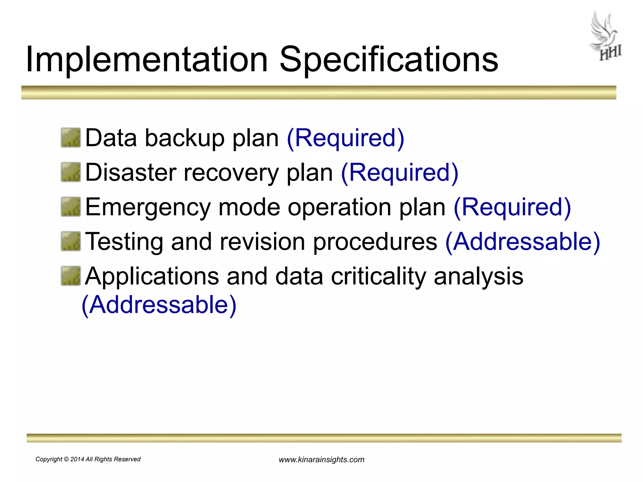 Implementation Specifications 
Data backup plan (Required) 
Disaster recovery plan (Required) 
Emergency mode operation plan (Required) 
Testing and revision procedures (Addressable) 
Applications and data criticality analysis 
(Addressable) 
www.kinarainsights.com 
Copyright © 2014 All Rights Reserved 
 