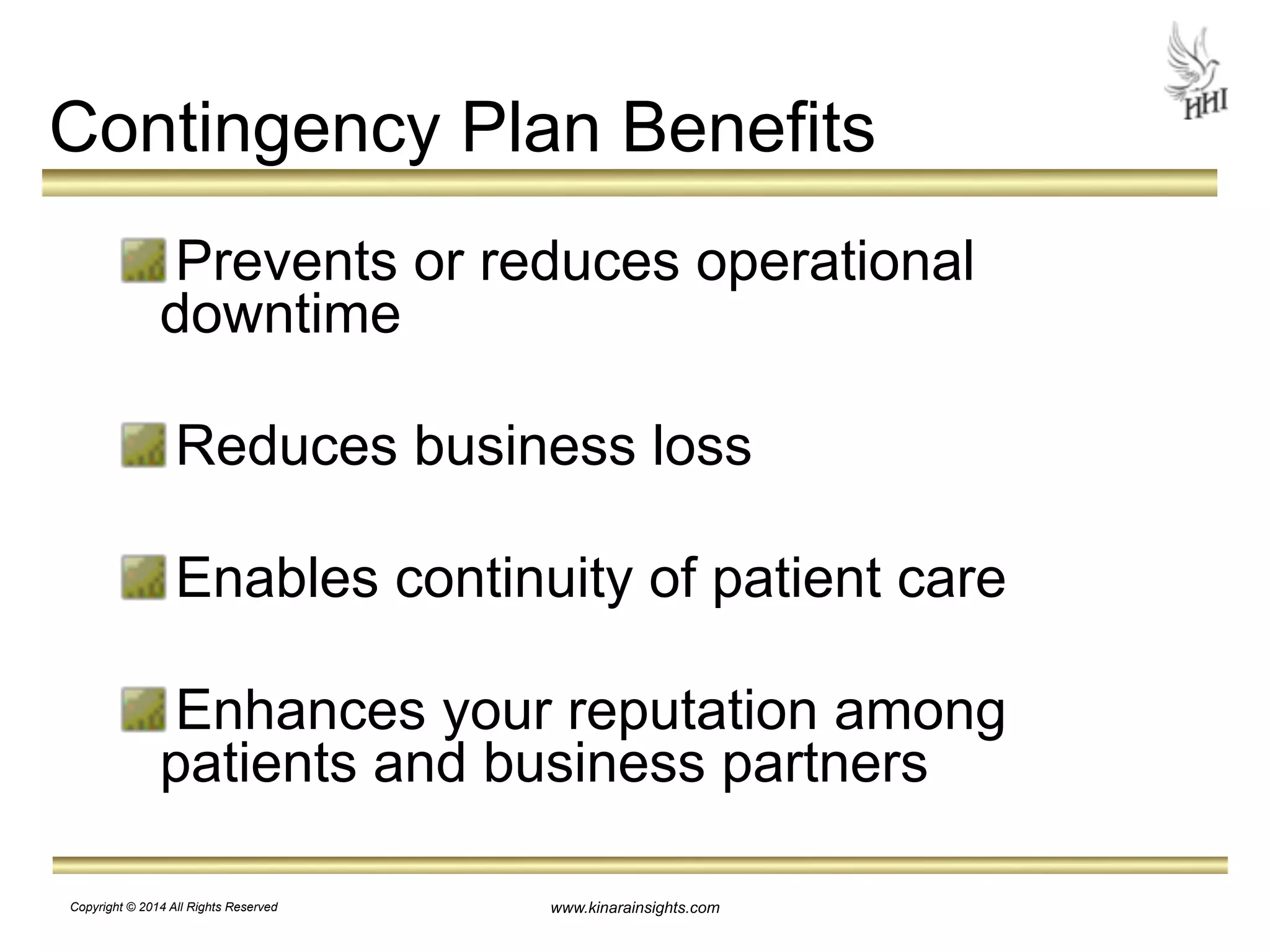 Contingency Plan Benefits 
Prevents or reduces operational 
downtime 
! 
Reduces business loss 
! 
Enables continuity of patient care 
! 
Enhances your reputation among 
patients and business partners 
www.kinarainsights.com 
Copyright © 2014 All Rights Reserved 
 