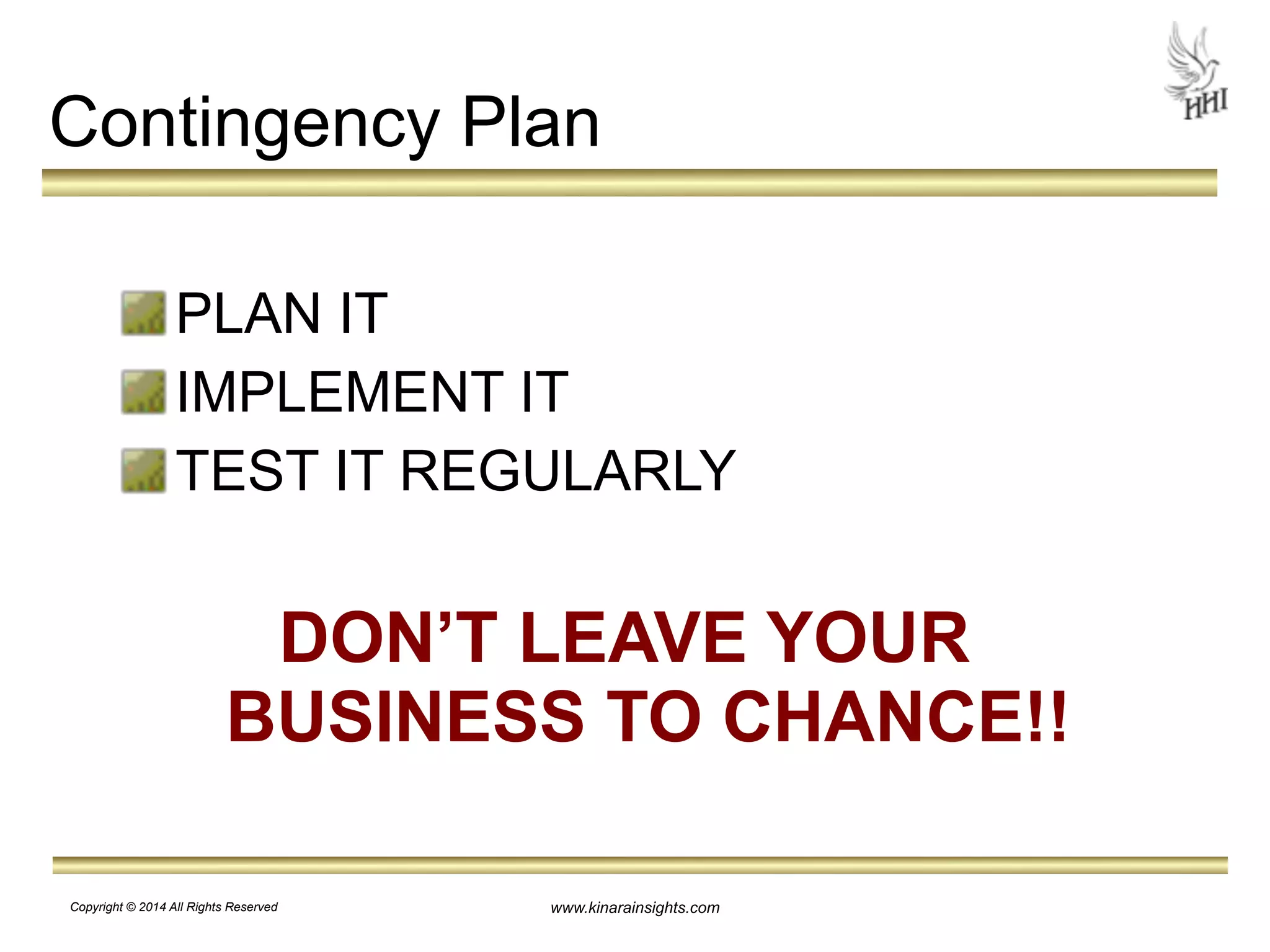 Contingency Plan 
PLAN IT 
IMPLEMENT IT 
TEST IT REGULARLY 
! 
DON’T LEAVE YOUR 
BUSINESS TO CHANCE!! 
www.kinarainsights.com 
Copyright © 2014 All Rights Reserved 
 