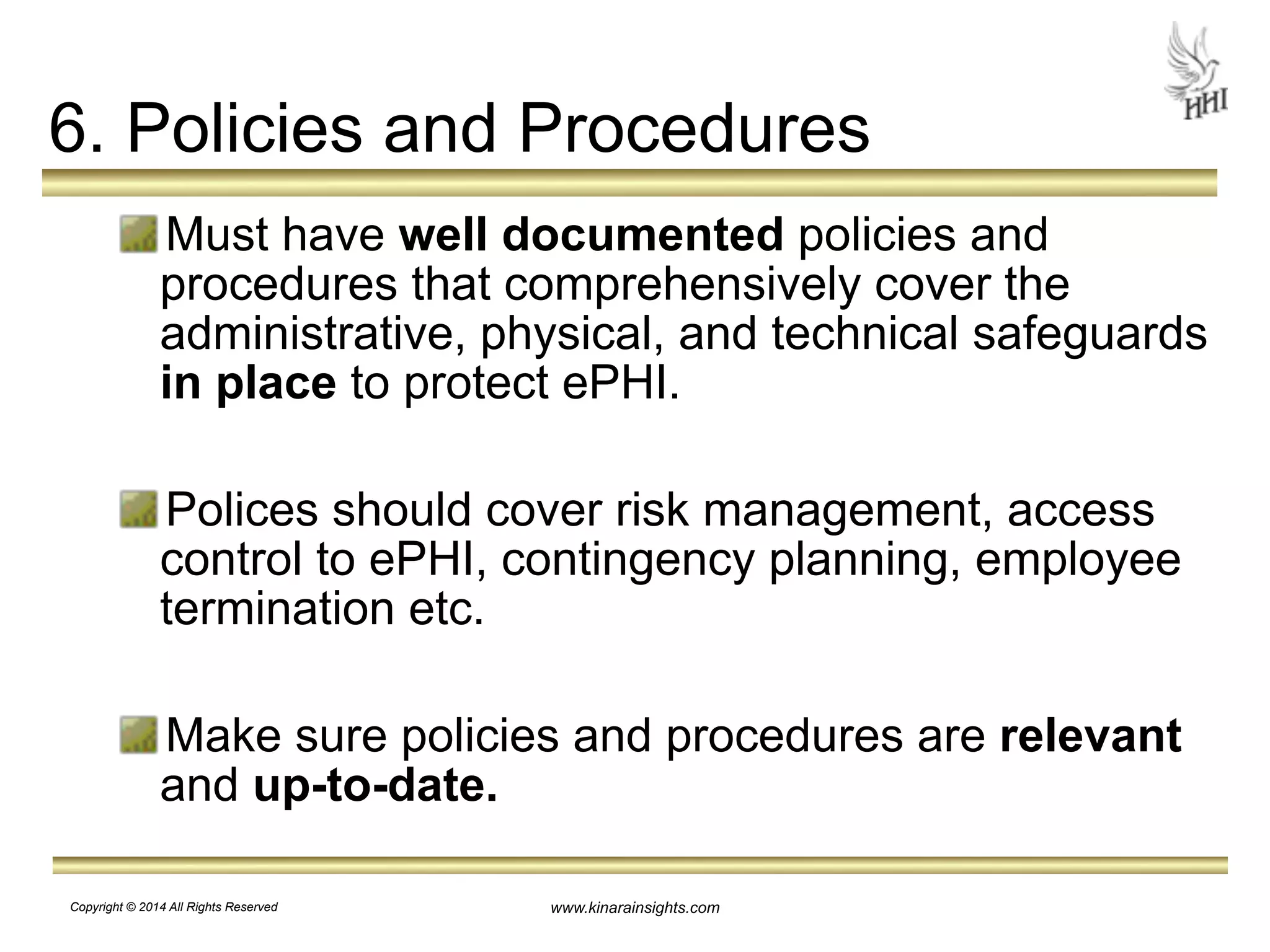 6. Policies and Procedures 
Must have well documented policies and 
procedures that comprehensively cover the 
administrative, physical, and technical safeguards 
in place to protect ePHI. 
! 
Polices should cover risk management, access 
control to ePHI, contingency planning, employee 
termination etc. 
! 
Make sure policies and procedures are relevant 
and up-to-date. 
www.kinarainsights.com 
Copyright © 2014 All Rights Reserved 
 
