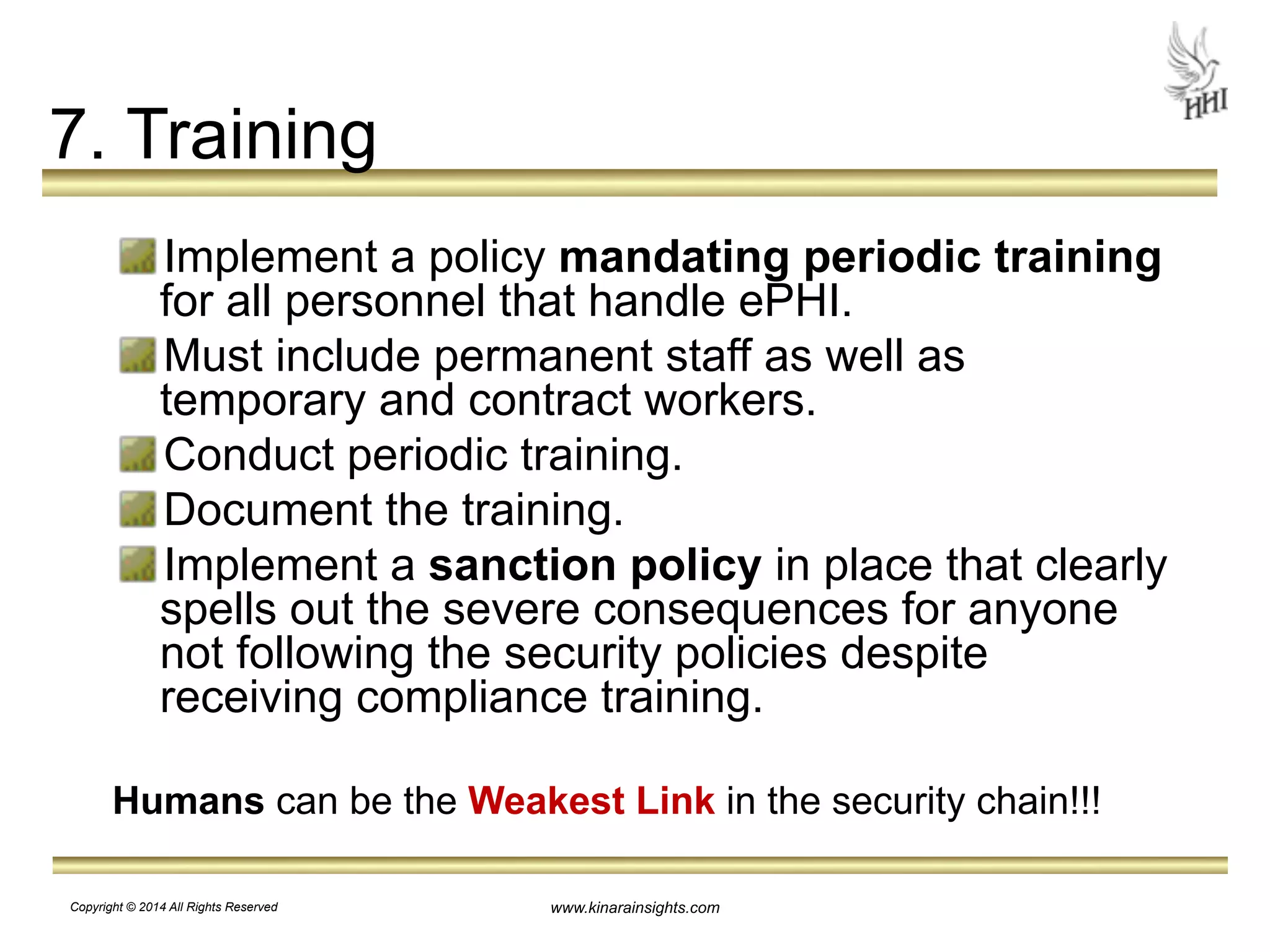 www.kinarainsights.com 
7. Training 
Implement a policy mandating periodic training 
for all personnel that handle ePHI. 
Must include permanent staff as well as 
temporary and contract workers. 
Conduct periodic training. 
Document the training. 
Implement a sanction policy in place that clearly 
spells out the severe consequences for anyone 
not following the security policies despite 
receiving compliance training. 
! 
Humans can be the Weakest Link in the security chain!!! 
Copyright © 2014 All Rights Reserved 
 