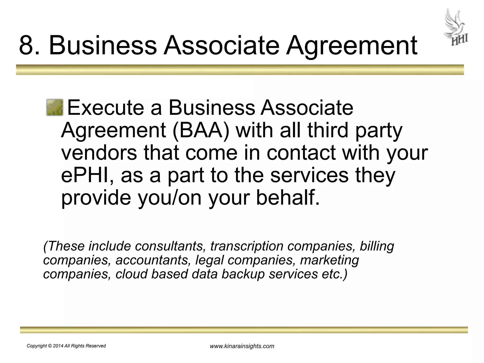 8. Business Associate Agreement 
Execute a Business Associate 
Agreement (BAA) with all third party 
vendors that come in contact with your 
ePHI, as a part to the services they 
provide you/on your behalf. 
! 
(These include consultants, transcription companies, billing 
companies, accountants, legal companies, marketing 
companies, cloud based data backup services etc.) 
www.kinarainsights.com 
Copyright © 2014 All Rights Reserved 
 