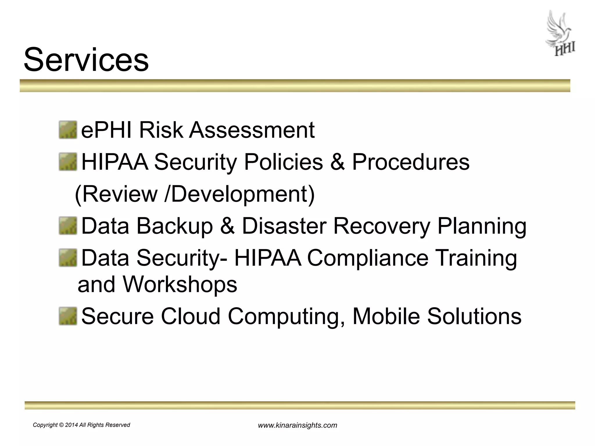 www.kinarainsights.com 
Services 
ePHI Risk Assessment 
HIPAA Security Policies & Procedures 
(Review /Development) 
Data Backup & Disaster Recovery Planning 
Data Security- HIPAA Compliance Training 
and Workshops 
Secure Cloud Computing, Mobile Solutions 
Copyright © 2014 All Rights Reserved 
 